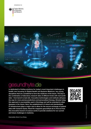 Cover photo: iStock © Lan Zhang
Photo:
AdobeStock
©
SergeyBitos
gesundhyte
gesundhyte.
.de
de
is dedicated to finding solutions for today's most important challenges in
health care focusing on Digital Health and Systems Medicine, two young
disciplines that are considered to form the medicine of the future. The key is
the combination of laboratory research data of different kinds with real-world
data – from bench to bed-site. Innovative technologies and methods will pave
the way for more precise predictions and personalised therapy. Already today,
this approach is successfully used in Oncology and will be extended to other
diseases in the future. Here, the establishment of robust and standardized
IT infrastructure plays a major role to allow for the secure exchange of patient
data with research teams. Read the magazine gesundhyte.de to find out how
this innovative branch of science works to provide solutions for our current
and future challenges in medicine.
 