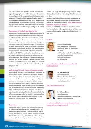 20 Research Improving access to clinically relevant data www.gesundhyte.de
data, to make information about the concepts available, and
to provide mappings between different standards (for an over-
view, see Figure 4A). The semantically enriched data, including
provenance of the original data, are transferred to a central
data management platform (Madan et al., 2018). Semantic inde-
xing facilitates fast data queries and retrievals, while interacti-
ve graphical user interfaces allow for dedicated data visualiza-
tion and fast and flexible data analysis (see Figures 4B and 4C).
Mechanisms of frontotemporal dementia
Frontotemporal dementias (FTD) are a heterogeneous group of
dementia diseases associated with loss of function in the fron-
tal and temporal lobes, often with early onset (before age 65)
and frequently genetically determined or caused by metabolic
abnormalities. One focus of IDSN is the combined AI analysis of
clinical data and genetic, epigenetic, gene and protein expressi-
on data to gain new insights into FTD. The semantic annotation
in IDSN allows these different data types to be related, enabling
integral analysis of expression data and clinical patient data.
Another benefit of IDSN semantics is the ease with which secon-
dary data (e.g., associations between genes and diseases) can
be linked and used. The combination of semantically annotated
metadata, large data sets and novel AI models allowed us to dis-
cover new potential disease mechanisms of FTD, such as greatly
increased vascularization of the diseased brain (Menden et al.:
2020 [1] and [2]).
Analysis of cohort data on spinocerebellar ataxias
Spinocerebellar ataxias (SCA) are rare inherited disorders of the
cerebellum that result in a progressive impairment of balance
and coordination along with physical disability. Collecting suf-
ficient amounts of clinical data is extremely time- and resour-
ce-intensive. Within the IDSN project, four globally available
clinical trials were merged by means of a specially developed
semantic standard and import software to allow integrated ana-
lyses of the data (Uebachs et al., 2020). Developing and mapping
to this standard is far from trivial – it requires both clinical
expertise and the capturing of similar information collected by
different methods and scales. The result is a combined analysis
in an intuitive interactive user interface developed in close
cooperation with clinicians in IDSN (see Figure 4).
References:
Madan, S. et al. (2018). A Semantic Data Integration Methodology
for Translational Neurodegenerative Disease Research. 11th
Semantic Web Applications and Tools for Healthcare and Life
Sciences (SWAT4(HC)LS). Antwerp, Belgium, December 3-6, 2018.
CEUR Workshop Proceedings, Vol-2275, C.J.O. Baker, A. Waag-
meester, A. Splendiani, O. Beyan, M Scott-Marshall, eds. Paper 9.
Menden, K. et al. [1] (2020). Deep learning–based cell compo-
sition analysis from tissue expression profiles. Science advan-
ces 6(30).
Menden, K. et al. [2] (2020). Integrated multi-omics analysis re-
veals common and distinct dysregulated pathways for genetic
subtypes of Frontotemporal Dementia. https://www.biorxiv.org/
content/10.1101/2020.12.01.405894v3
Uebachs, M. et al. (2020). A new tool for prompt and compre-
hensive visualization and comparison of cohort characteristics
in spinocerebellar ataxias. SCA &ARCA Global Conference 19.-
21.10.2020.
Contact:
		
		 Prof. Dr. Juliane Fluck
		 Head of Knowledge Management
		 Information Centre for Life Sciences
		 (ZB MED)
		 and Fraunhofer Institute for Algorithms and
		 Scientific Computing (SCAI)
		 and University of Bonn
		 fluck@zbmed.de
www.scai.fraunhofer.de/en/business-research-areas/
bioinformatics.html
		 Dr. Mischa Uebachs
		 Specialist neurology
		 Clinic and Polyclinic for Neurology
		 Univeristy Hospital Bonn (UKB)
		 m.uebachs@gmail.com
https://neurologie.uni-bonn.de
		 Dr. Maksims Fiosins
		 Scientific associate
		 Medical Center Hamburg-Eppendorf (UKE)
		 Maksims.fiosins@gmail.com
www.uke.de/english/departments-institutes/institutes/
medical-systems-biology/index.html
Photos:
ZB
MED,
Uebachs,
Fiosins
 