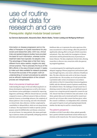21
www.gesundhyte.de Research Use of routine clinical data for research and care 21
Information on disease progression and on the
effect of therapies is of great importance for phy-
sicians and researchers alike. Until now, clinical
trials and epidemiological studies have provided
the basis for such information, whereas routine
treatment data have typically not played a role.
The advantage of these data is that their many
different forms allow realistic insights into daily
clinical practice. That is precisely the focus of the
MII’s efforts in the area of broad consent: it seeks
to make such data available for research purposes.
To ensure the success of this project, both an
understanding of consent procedures by patients
and an efficient implementation of the consent
process are indispensable.
What is the potential of healthcare data?
Understanding the impact of risk and influencing factors on
disease development and progression as well as the interac-
tions between various pathologies is essential for improving
diagnostics and therapy. Different clinical trials are currently
compared to ensure a sufficient amount of data as reference
material. However, as knowledge advances, the complexity of
disease patterns is also increasing, and with it the demands
on clinical trials. Data collection is further complicated by
comorbidities or delayed effects, which are not always known
in advance. The requirement for studies to specify a precise
purpose cannot be fulfilled when such disease connections
are not yet known. For many patients, this means participat-
ing in numerous studies and repeatedly undergoing extensive
interviews and examinations.
Healthcare data, as it represents the entire spectrum of dis-
eases encountered in clinical settings, offers the potential of
significantly reducing effort on the part of both researchers
and patients. Thus, they enable the investigation of disease
interactions and the potential discovery of previously un-
known illnesses. The data complement clinical trials, allowing
researchers to discover new connections while also generat-
ing targeted hypotheses.
A crucial prerequisite for exploiting this potential is the
adequate mapping of disease progression and treatment path-
ways through long-term, cross-sector collection of healthcare
data. This data collection only works on the basis of pseudo-
nymized data sets. The secondary use of such personal data
is permitted under certain circumstances in accordance
with Article 6 of the EU’s General Data Protection Regulation
(GDPR), with the informed consent of patients usually being
the method of choice. The challenge in broad consent lies in
obtaining consent for data use for as-yet undefined research
projects over a long time period compared to consent for spe-
cific clinical trials that are limited in time and content. In ad-
dition, patient data can be stored and used for research pur-
poses for up to 30 years after consent has been given, unless
this consent is withdrawn. An independent ethics committee
and a panel of experts at each participating hospital decide
whether the data may be used for a research project.
The patient’s perspective
As Richter et al. (2017) were able to show, patients generally
have a positive attitude toward broad consent without any re-
strictions on the research area. The reasons for giving consent
use of routine
use of routine
clinical data for
clinical data for
research and care
research and care
Prerequisite: digital modular broad consent
by Clemens Spitzenpfeil, Alexandra Stein, Martin Bialke, Torsten Leddig and Wolfgang Hoffmann
 