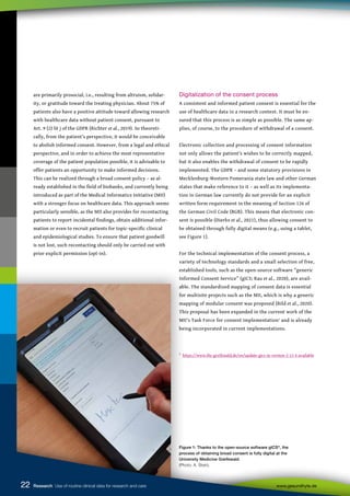 22
22
22
22 Research Use of routine clinical data for research and care www.gesundhyte.de
Figure 1: Thanks to the open-source software gICS®
, the
process of obtaining broad consent is fully digital at the
University Medicine Greifswald
(Photo: A. Stein).
are primarily prosocial, i.e., resulting from altruism, solidar-
ity, or gratitude toward the treating physician. About 75% of
patients also have a positive attitude toward allowing research
with healthcare data without patient consent, pursuant to
Art. 9 (2) lit j of the GDPR (Richter et al., 2019). So theoreti-
cally, from the patient’s perspective, it would be conceivable
to abolish informed consent. However, from a legal and ethical
perspective, and in order to achieve the most representative
coverage of the patient population possible, it is advisable to
offer patients an opportunity to make informed decisions.
This can be realized through a broad consent policy – as al-
ready established in the field of biobanks, and currently being
introduced as part of the Medical Informatics Initiative (MII)
with a stronger focus on healthcare data. This approach seems
particularly sensible, as the MII also provides for recontacting
patients to report incidental findings, obtain additional infor-
mation or even to recruit patients for topic-specific clinical
and epidemiological studies. To ensure that patient goodwill
is not lost, such recontacting should only be carried out with
prior explicit permission (opt-in).
Digitalization of the consent process
A consistent and informed patient consent is essential for the
use of healthcare data in a research context. It must be en-
sured that this process is as simple as possible. The same ap-
plies, of course, to the procedure of withdrawal of a consent.
Electronic collection and processing of consent information
not only allows the patient’s wishes to be correctly mapped,
but it also enables the withdrawal of consent to be rapidly
implemented. The GDPR – and some statutory provisions in
Mecklenburg-Western Pomerania state law and other German
states that make reference to it – as well as its implementa-
tion in German law currently do not provide for an explicit
written form requirement in the meaning of Section 126 of
the German Civil Code (BGB). This means that electronic con-
sent is possible (Dierks et al., 2021), thus allowing consent to
be obtained through fully digital means (e.g., using a tablet,
see Figure 1).
For the technical implementation of the consent process, a
variety of technology standards and a small selection of free,
established tools, such as the open-source software “generic
Informed Consent Service” (gICS; Rau et al., 2020), are avail-
able. The standardized mapping of consent data is essential
for multisite projects such as the MII, which is why a generic
mapping of modular consent was proposed (Bild et al., 2020).
This proposal has been expanded in the current work of the
MII’s Task Force for consent implementation1
and is already
being incorporated in current implementations.
1
https://www.ths-greifswald.de/en/update-gics-in-version-2-13-4-available
 
