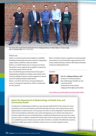 The authors (left to right): Clemens Spitzenpfeil, Prof. Dr. Wolfgang Hoffmann, Dr. Martin Bialke, Dr. Torsten Leddig,
Dipl.-Jur. Alexandra Stein (Photo: Martin Bialke).
About the Department of Epidemiology of Health Care and
Community Health
The Department of Epidemiology of Health Care and Community Health (ICMVC) of the Institute for Commu-
nity Medicine at the University Medicine Greifswald (UMG) deals with topics such as data protection and its
implementation in medical research. For this purpose, the ICMVC set up the Independent Trusted Third Party
of the University Medicine Greifswald in 2014, and has developed open source software tools (under AGLv3
license) to support the protection of identifying data, to implement pseudonymization processes and to mana-
ge patient consent. In addition to facilitate the technical aspect of the consent process, the ICMVC worked early
on to establish the practice of broad consent at the UMG. The ICMVC is a member of the MIRACUM consortium,
funded by the BMBF, grant number: 01ZZ1801M, and also serves as its Consent Competence Center.
References:
Richter G. et al. (2017): Broad consent for health care-embedded
biobanking: understanding and reasons to donate in a large patient
sample. Genetics in Medicine, Volume 20, Number 1
Richter G. et al. (2019): Patient views on research use of clinical
data without consent: Legal, but also acceptable?. European Jour-
nal of Human Genetics (2019) 27:841-847
Rau H. et al. (2020): The generic Informed Consent Service gICS ®:
implementation and benefits of a modular consent software tool to
master the challenge of electronic consent management in research.
Journal of Translational Medicine (2020) 18(1):287
Dierks C. et al. (2021): Data Privacy in European Medical Re-
search: A Contemporary Legal Opinion. (Berlin: Schriftenreihe
der TMF, Band 18)
Bild R. et al. (2020): Towards a comprehensive and interoperable
representation of consent-based data usage permissions in the
German medical informatics initiative. BMC Medical Infromatics
and Decision Making (2020) 20:103
Contact:
		
		 Prof. Dr. Wolfgang Hoffmann, MPH
		 Institute for Community Medicine
		 Dept. Epidemiology of Health Care and
		 Community Health
		 Greifswald University Hospital
		 wolfgang.hoffmann@uni-greifswald.de
www2.medizin.uni-greifswald.de/icm/index.php?id=18&L=1
24
24
24
24 Research Use of routine clinical data for research and care www.gesundhyte.de
Photo:
DZNE/Frommann
 