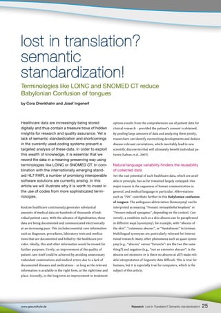 25
www.gesundhyte.de Research Lost in Translation? Semantic standardization!
Healthcare data are increasingly being stored
digitally and thus contain a treasure trove of hidden
insights for research and quality assurance. Yet a
lack of semantic standardization and shortcomings
in the currently used coding systems prevent a
targeted analysis of these data. In order to exploit
this wealth of knowledge, it is essential that we
record the data in a meaning-preserving way using
terminologies like LOINC or SNOMED CT. In com-
bination with the internationally emerging stand-
ard HL7 FHIR, a number of promising interoperable
software solutions are currently arising. In this
article we will illustrate why it is worth to invest in
the use of codes from more sophisticated termi-
nologies.
Routine healthcare continuously generates substantial
amounts of medical data on hundreds of thousands of indi-
vidual patient cases. With the advance of digitalization, these
data are being documented and communicated electronically
at an increasing pace. This includes essential core information
such as diagnoses, procedures, laboratory tests and medica-
tions that are documented and billed by the healthcare pro-
vider. Ideally, this and other information would be reused for
further purposes. Firstly, an improvement of the quality of
patient care itself could be achieved by avoiding unnecessary
redundant examinations and medical errors due to a lack of
documented diseases and medications – as long as the relevant
information is available in the right form, at the right time and
place. Secondly, in the long term an improvement in treatment
options results from the comprehensive use of patient data for
clinical research – provided the patient’s consent is obtained.
By pooling large amounts of data and analyzing them jointly,
researchers can identify overarching developments and deduce
disease-relevant correlations, which inevitably lead to new
scientific discoveries that will ultimately benefit individual pa-
tients (Safran et al., 2007).
Natural language variability hinders the reusability
of collected data
Yet the vast potential of such healthcare data, which are avail-
able in principle, has so far remained largely untapped. One
major reason is the vagueness of human communication in
general, and medical language in particular. Abbreviations
such as “PIN” contribute further to this Babylonian confusion
of tongues. The ambiguous abbreviation (homonymy) can be
interpreted as meaning ”Prostatic intraepithelial neoplasia” or
”Pressure-induced nystagmus”, depending on the context. Con-
versely, a condition such as a skin abscess can be paraphrased
in different ways (synonymy), for example, with “abscess of
the skin”, “cutaneous abscess”, or “Hautabszess” in German.
Multilingual synonyms are particularly relevant for interna-
tional research. Many other phenomena such as quasi-synon-
ymy (e.g., “abscess” versus “furuncle”: are the two the same
thing?) and negation (e.g., “not an extensive abscess”: is the
abscess not extensive or is there no abscess at all?) make reli-
able interpretation of linguistic data difficult. This is true for
humans, but it is especially true for computers, which is the
subject of this article.
lost in translation?
lost in translation?
semantic
semantic
standardization!
standardization!
Terminologies like LOINC and SNOMED CT reduce
Babylonian Confusion of tongues
by Cora Drenkhahn and Josef Ingenerf
25
 
