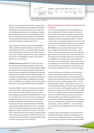 Recent developments: FHIR advances terminology
standards
As is already becoming apparent, the lacking adoption of se-
mantic standards within clinical IT-systems is not the only
reason for their slow uptake. In particular, the complex and
heterogeneous nature of the various terminologies has so far
hampered a widespread implementation (Rector, 1999). But
recently, there are promising developments in this area: At the
level of necessary information models, the structural standard
Health Level 7 – Fast Healthcare Interoperability Resources
(HL7 FHIR) has been providing new momentum for several
years. In addition to standardized data structures – called
resources - for describing medical facts (e.g., for patients, aller-
gies or medications), FHIR also offers a specialized module for
terminology services. With the data structures and functionali-
ties defined here, terminology content can be uniformly re-
presented as well as queried. Based on these premises, seman-
tic components can be outsourced to a dedicated terminology
server with which relevant applications can easily communi-
cate via FHIR’s standardized operations, as shown in Figure 3.
Several current projects and initiatives are already demon-
strating the synergistic benefits achievable by combining
semantic and structural standards with terminology servers.
Firstly, the MII’s HiGHmed consortium is using the FHIR-based
Ontoserver from the Australian company CSIRO as a central
hub for providing semantic content relevant to its three use
cases: Cardiology, Oncology, and Infection Control (Haarbrandt
et al., 2018). Secondly, a similar approach applies to the CODEX
project of the German Network of University Medicine (NUM)
which aims to establish a national research data platform for
COVID-19. And thirdly, the German National Association of
Statutory Health Insurance Physicians (NASHIP, German:
Kassenärztliche Bundesvereinigung (KBV)) also sets an increas-
ing focus on standardization using FHIR on the one hand and
terminologies – primarily SNOMED CT – on the other hand
for the specification of so-called medical information objects
(MIOs).
In summary, much needed progress in semantically interop-
erable health information systems is becoming apparent in
recent times. At the beginning of last year, Germany became
the 40th country to join the non-profit organization SNOMED
data can even be communicated and used for computer-based
analyses on an international level. Nevertheless, medical docu-
mentalists are not confronted with long, obscure codes as the
corresponding medical concepts in the standards are linked to
natural language terms that can be read and understood by hu-
man users. By ensuring a good integration of these standards
into (existing) software systems, the burden of documentation
can be relieved while preventing incorrect entries.
Logical Observation Identifiers Names and Codes (LOINC) is
a freely available international standard created by the U.S.-
based Regenstrief Institute. It is primarily used for the stand-
ardized representation of laboratory tests and other clinical
observations. A LOINC code represents the unique combination
of at least five axes (highlighted in Figure 2) that explicitly
state the test’s characteristics.
SNOMED Clinical Terms (SNOMED CT) is of particular impor-
tance and relevance (Drenkhahn and Ingenerf, 2020). In early
2021, Germany became a member of the governing body SNOMED
International, so the terminology standard can now be used na-
tionwide by licensed organizations and individuals. Unlike other
semantic standards limited to specific disciplines, SNOMED CT is
a reference terminology that aims to represent information and
knowledge in the medical field as comprehensively as possible.
Moreover, SNOMED CT has a complex structure as well as special
features that, when combined, enable advanced functionalities.
Essentially, SNOMED CT provides so-called concepts that repre-
sent clinical ideas to which unique identifiers are assigned.
Each of these approximately 350,000 concepts has several
natural language designations (descriptions) linked to it, which
are very helpful when used in search queries as synonyms, for
example, during data entry. However, it is mainly the third
component of SNOMED CT that contributes to its superior-
ity among terminologies: Through the help of relationships,
a machine-processable definition of the concept’s meaning is
achieved. This logical formalization results in complex links
between the concepts (see lower part of Figure 1), which can
then be used for inferring computer-based conclusions (with the
aid of a description logic reasoner). SNOMED CT therefore pro-
vides the best means for both performing complex data analyt-
ics and the multi-purpose reuse of coded data.
27
www.gesundhyte.de Research Lost in Translation? Semantic standardization!
Figure 2: LOINC code and description, six axes and values, and clinical term class (here “Microbiology”)
(Source: https://loinc.org/search/).
 