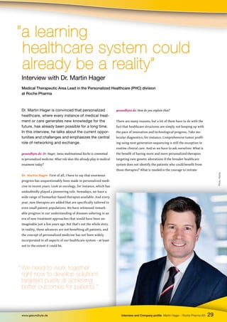 Photo:
Roche
29
www.gesundhyte.de Interview and Company profile Martin Hager – Roche Pharma AG
Interview with Dr. Martin Hager
Medical Therapeutic Area Lead in the Personalized Healthcare (PHC) division
at Roche Pharma
“a learning
“a learning
healthcare system could
healthcare system could
already be a reality”
already be a reality”
Dr. Martin Hager is convinced that personalized
healthcare, where every instance of medical treat-
ment or care generates new knowledge for the
future, has already been possible for a long time.
In this interview, he talks about the current oppor-
tunities and challenges and emphasizes the central
role of networking and exchange.
gesundhyte.de: Dr. Hager, Swiss multinational Roche is committed
to personalized medicine. What role does this already play in medical
treatment today?
Dr. Martin Hager: First of all, I have to say that enormous
progress has unquestionably been made in personalized medi-
cine in recent years. Look at oncology, for instance, which has
undoubtedly played a pioneering role. Nowadays, we have a
wide range of biomarker-based therapies available. And every
year, new therapies are added that are specifically tailored to
even small patient populations. We have witnessed remark-
able progress in our understanding of diseases ushering in an
era of new treatment approaches that would have been un-
imaginable just a few years ago. But that’s not the whole story.
In reality, these advances are not benefiting all patients, and
the concept of personalized medicine has not been widely
incorporated in all aspects of our healthcare system – at least
not to the extent it could be.
gesundhyte.de: How do you explain that?
There are many reasons, but a lot of them have to do with the
fact that healthcare structures are simply not keeping up with
the pace of innovation and technological progress. Take mo-
lecular diagnostics, for instance. Comprehensive tumor profil-
ing using next generation sequencing is still the exception in
routine clinical care. And so we have to ask ourselves: What is
the benefit of having more and more personalized therapies
targeting rare genetic alterations if the broader healthcare
system does not identify the patients who could benefit from
those therapies? What is needed is the courage to initiate
“ We need to work together
right now to develop solutions
targeted purely at achieving
better outcomes for patients.”
 