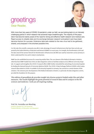 greetings
greetings
Dear Reader,
Photo:
Prof.
Dr.
Veronika
von
Messling
With more than two years of COVID-19 pandemic under our belt, we are looking back on an intensely
challenging period in which research has achieved major breakthroughs. The majority of the popu-
lation has become keenly aware of the need for strong and effective health research and medical care.
Rapid access to reliable data and its exchange between research and patient care have been
decisive factors for success. Extensive data sets related to the new virus had to be gathered,
shared, and analysed in the shortest possible time.
For this task, the scientific community was able to take advantage of research infrastructures that have been actively sup-
ported by the Federal Ministry of Education and Research (BMBF) in recent years. For example, the bioinformatics tools and
the data cloud of the German Network for Bioinformatics Infrastructure (de.NBI) were used by researchers across Germany to
better understand the virus and to study its mechanisms.
BMBF has also established structures for connecting medical data. The core element of the Medical Informatics Initiative,
which has been BMBF-funded since 2018, are data integration centres to facilitate analyses across different university hospi-
tals. To support and strengthen the COVID-19 research effort, BMBF further intensified the networking of university hospitals
by funding the National Network of University Medicine (NUM). The COVID-19 Data Exchange Platform (CODEX), which makes
research data related to COVID-19 available to all university hospitals in Germany, has evolved in a central element of this
initiative. The extensive prior developments of the Medical Informatics Initiative, in particular the data integration centres,
provided the foundation for this purpose.
This edition of gesundhyte.de provides insight into diverse projects funded under this and other
measures. The results highlight the great potential of research data and its analysis in the life
sciences and medicine. I wish you all inspiring reading.
Prof. Dr. Veronika von Messling
Director-General for Life Sciences
Federal Ministry of Education and Research
3
www.gesundhyte.de Greetings Prof. Dr. Veronika von Messling, Director-General for Life Sciences, Federal Ministry of Education and Research
 