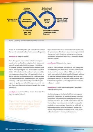 Figure 1: A knowledge-generating healthcare system (Source: Roche).
Research &
Development
Routine
Clinical
Care
Collection of
Registry Data
Clinical
Trial Data
Improved Secondary
Prevention / Early
Diagnosis
Remote Patient
Monitoring &
Management
Efficient Trial
Enrollment
Accelerated
R&D and
Approval
change. We must work together right now to develop solutions
that have the potential to achieve better outcomes for patients.
gesundhyte.de: How is that possible?
There already exist some excellent initiatives to improve
transfer of top-level medicine and clinical care at university
hospitals to the broader healthcare system. I’m thinking,
for instance, about the Hauptstadt Urologie network, which
pursues precisely that goal – and also shows how important
it is for different actors in the healthcare system to collabo-
rate. We are currently working with Hauptstadt Urologie to
develop precision oncology solutions that can help prostate
cancer patients regardless of where they live. The project is
addressing a wide range of relevant questions from digital
support for quality-assured healthcare processes in the con-
text of precision diagnostics to issues relating to data privacy
and security.
gesundhyte.de: You mentioned digital solutions. What role do these
play in personalized medicine?
Digital transformation of our healthcare system together with
the systematic use of healthcare data are two components that
play a pivotal role in the process as they represent the very
foundation of personalized healthcare i.e. healthcare needs of
individual patients.
gesundhyte.de: That sounds rather utopian!
Not at all! The technologies to achieve that have already been
around for a few years. Think about modern IT solutions that
structure and interconnect millions of data sets. Or digital
health solutions that collect individual health data in real-time
via wearables and smartphones. Additionally, artificial intel-
ligence helps us analyze all these data. There has never been a
better time to implement data-based personalized healthcare
and make it a reality.
gesundhyte.de: A central aspect is the exchange of medical data
with the healthcare system.
Absolutely. Data generated by the healthcare system play a
central role. For instance, we assume that around 95 percent
of potentially available oncological data is generated during
routine examinations. If we are able to collect these data in a
structured way in accordance with jointly developed quality
standards, to interconnect and share them, we will be able to
establish a healthcare system in which every medical treat-
ment or care generates new knowledge for the future. In the
end we have created a learning healthcare system.
30 Interview and Company profile Martin Hager – Roche Pharma AG www.gesundhyte.de
“ The chances for truly achieving
and implementing data-based
personalized healthcare have
never been better.”
 