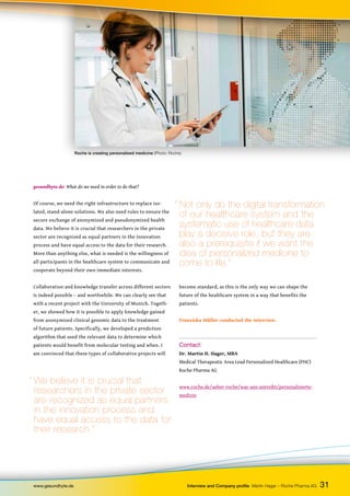 become standard, as this is the only way we can shape the
future of the healthcare system in a way that benefits the
patients.
Franziska Müller conducted the interview.
Contact:
Dr. Martin H. Hager, MBA
Medical Therapeutic Area Lead Personalized Healthcare (PHC)
Roche Pharma AG
www.roche.de/ueber-roche/was-uns-antreibt/personalisierte-
medizin
www.gesundhyte.de Interview and Company profile Martin Hager – Roche Pharma AG 31
gesundhyte.de: What do we need in order to do that?
Of course, we need the right infrastructure to replace iso-
lated, stand-alone solutions. We also need rules to ensure the
secure exchange of anonymized and pseudonymized health
data. We believe it is crucial that researchers in the private
sector are recognized as equal partners in the innovation
process and have equal access to the data for their research.
More than anything else, what is needed is the willingness of
all participants in the healthcare system to communicate and
cooperate beyond their own immediate interests.
Collaboration and knowledge transfer across different sectors
is indeed possible – and worthwhile. We can clearly see that
with a recent project with the University of Munich. Togeth-
er, we showed how it is possible to apply knowledge gained
from anonymized clinical genomic data to the treatment
of future patients. Specifically, we developed a prediction
algorithm that used the relevant data to determine which
patients would benefit from molecular testing and when. I
am convinced that these types of collaborative projects will
Roche is creating personalized medicine (Photo: Roche).
“ We believe it is crucial that
researchers in the private sector
are recognized as equal partners
in the innovation process and
have equal access to the data for
their research.”
“ Not only do the digital transformation
of our healthcare system and the
systematic use of healthcare data
play a decisive role, but they are
also a prerequisite if we want the
idea of personalized medicine to
come to life.”
 