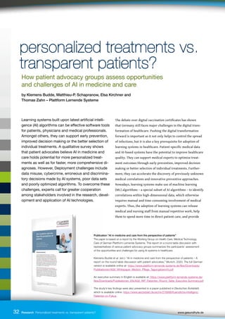 Publication “AI in medicine and care from the perspective of patients”
The paper is based on a report by the Working Group on Health Care, Medical Technology,
Care of German Plattform Lernende Systeme. This report on a round-table discussion with
representatives of various patient advocacy groups summarizes the participants’ assessment
of the opportunities and challenges for using AI systems in healthcare.
Klemens Budde et al. (ed.): “AI in medicine and care from the perspective of patients – A
report on the round-table discussion with patient advocates,” Munich, 2020. The full German
version is available online at: https://www.plattform-lernende-systeme.de/files/Downloads/
Publikationen/AG6_Whitepaper_Medizin_Pflege_Tagungsbericht.pdf
An executive summary in English is available at: https://www.plattform-lernende-systeme.de/
files/Downloads/Publikationen_EN/AG6_WP_Patienten_Round_Table_Executive Summary.pdf
The study’s key findings were also presented in a paper published in Deutsches Ärzteblatt,
which is available online: https://www.aerzteblatt.de/archiv/216998/Kuenstliche-Intelligenz-
Patienten-im-Fokus
32
Learning systems built upon latest artificial intelli-
gence (AI) algorithms can be effective software tools
for patients, physicians and medical professionals.
Amongst others, they can support early prevention,
improved decision making or the better selection of
individual treatments. A qualitative survey shows
that patient advocates believe AI in medicine and
care holds potential for more personalized treat-
ments as well as for faster, more comprehensive di-
agnoses. However, Deployment challenges include
data misuse, cybercrime, erroneous and discrimina-
tory decisions made by AI systems, poor data sets
and poorly optimized algorithms. To overcome these
challenges, experts call for greater cooperation
among stakeholders involved in the research, devel-
opment and application of AI technologies.
The debate over digital vaccination certificates has shown
that Germany still faces major challenges in the digital trans-
formation of healthcare. Pushing the digital transformation
forward is important as it not only helps to control the spread
of infections, but it is also a key prerequisite for adoption of
learning systems in healthcare. Patient-specific medical data
and AI-based systems have the potential to improve healthcare
quality. They can support medical experts to optimize treat-
ment outcomes through early prevention, improved decision
making or better selection of individual treatments. Further-
more, they can accelerate the discovery of previously unknown
medical correlations and innovative preventive approaches.
Nowadays, learning systems make use of machine learning
(ML) algorithms – a special subset of AI algorithms – to identify
correlations within high-dimensional data, which otherwise
requires manual and time-consuming involvement of medical
experts. Thus, the adoption of learning systems can release
medical and nursing staff from manual repetitive work, help
them to spend more time in direct patient care, and provide
32 Research Personalized treatments vs. transparent patients? 		 www.gesundhyte.de
personalized treatments vs.
personalized treatments vs.
transparent patients?
transparent patients?
How patient advocacy groups assess opportunities
and challenges of AI in medicine and care
by Klemens Budde, Matthieu-P. Schapranow, Elsa Kirchner and
Thomas Zahn – Plattform Lernende Systeme
 