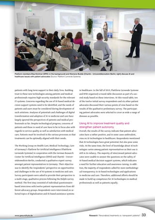 in healthcare. In the fall of 2019, Plattform Lernende Systeme
and DFKI organized a round-table discussion as part of a sec-
ond study based on these interviews. At this round table, ten
of the twelve initial survey respondents and six other patient
advocates discussed their various points of view based on the
results of the qualitative preliminary survey. The participat-
ing patient advocates were selected to cover as wide a range of
diseases as possible.
Using AI to improve treatment quality and
strengthen patient autonomy
Overall, the results of the survey indicate that patient advo-
cates have a rather positive, and in some cases ambivalent,
view on AI technologies in healthcare. Respondents mentioned
that AI technologies have great potential, but also pose some
risks. At the same time, the level of knowledge about AI tech-
nologies varies among patient representatives as their use is
still in its infancy. The majority of interviewed patient advo-
cates were unable to answer the questions on the safety of
AI-based medical decision support systems, which indicates
a need for further education and awareness-raising. In addi-
tion, the majority of respondents called for more methodologi-
cal transparency in AI-based technologies and applications
in medicine and care. Therefore, additional efforts should be
made to build up competence for AI technologies in medical
professionals as well as patients equally.
patients with long-term support in their daily lives. Building
trust in these new technologies among patients and medical
professionals requires high security standards for the relevant
IT systems. Concerns regarding the use of AI-based medical de-
cision support systems need to be identified, and the needs of
patients and users must be considered during development of
such solutions. Analyses of potentials and challenges of digital
transformation and adoption of AI in medicine and care have
largely ignored the perspectives of patients and medical pro-
fessionals so far. Despite technological progress, concerns of
patients and those in need of care have to be in focus also with
regards to service quality as well as satisfaction with medical
care. Patients must be involved in the various processes so that
treatments can be optimally aligned with their needs.
The Working Group on Health Care, Medical Technology, Care
of Germany’s Platform for Artificial Intelligence (Plattform
Lernende Systeme) in cooperation with the German Research
Center for Artificial Intelligence (DFKI) and Charité – Univer-
sitätsmedizin Berlin, conducted a qualitative expert survey
amongst patient representatives in Germany. Their objective
was to identify the respondents’ perspective on opportunities
and challenges in the use of AI systems in medicine and care.
Survey participants were asked to provide their perspective in
a multi-stage, qualitative process following the Delphi survey
method. The first step consisted of individual questionnaire-
based interviews with twelve patient representatives from dif-
ferent advocacy groups. Respondents were interviewed on se-
lected topics of digitalization and AI-based assistance systems
www.gesundhyte.de Research Personalized treatments vs. transparent patients? 33
Platform members Elsa Kirchner (DFKI; in the background) and Klemens Budde (Charité – Universitätsmedizin Berlin; right) discuss AI and
healthcare issues with patient advocates (Source: Plattform Lernende Systeme).
 