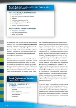 Table 2: Prioritizations of the patient
representative groups
RISKS AND CHALLENGES OF KI
IN MEDICINE
! Erroneous and discriminatory decisions of
		 AI systems
! Risks to quality of care
! Dependencies and economization of the
		 health care system
! Ethical issues
34
In the early stage of the discussion among all 16 participants of
the second study, topics relating to opportunities and patient
advocates’ hopes regarding AI in medicine and care were rat-
ed more important than possible risks and privacy concerns.
This shows that the potential opportunities of AI in healthcare
are seen as outweighing the risks. Patient advocates are open-
minded and have a generally positive attitude towards new
technologies and their potential.
Patient advocates saw two key areas in which AI-based learn-
ing systems in medicine and care offer opportunities: AI-based
medical decision support systems may improve the quality
of treatment and strengthen patient autonomy. According to
patient advocates, the most promising benefits of such systems
would be improved diagnoses and a replacement of one-size-
fits-all treatments towards more personalized treatments re-
sulting in reduced side effects and treatment failures. Factors
rated as important by the respondents include personalized
treatment goals, optimized therapy selection and timing, early
detection of disease exacerbations, and new options for more
holistic treatments. Frequently mentioned topics also included
new diagnostic possibilities to detect disease earlier and more
comprehensively. Just as frequently, respondents expressed a
desire for improved cross-sectional treatment processes. They
also argued for using learning systems to increase the trans-
parency and efficiency of healthcare processes. For example,
healthcare staff could make use of automated care documen-
tation based on voice recognition to reduce documentation
overhead. In addition, learning systems could promote better
faster adoption of clinical guidelines in standard care, e.g.
through medical decision support systems that are automati-
cally kept up to date. Equally important for patient advocates
is optimized access to knowledge (knowledge diffusion) and
the acquisition of new scientific knowledge, such as through
AI-supported analysis of study data and health-related data,
including genetic data. Somewhat less importance was as-
signed to the possibility of offsetting shortages in medical care
with new ways of accessing treatment, such as telemedicine
and AI-based applications.
Furthermore, patients’ rights could be strengthened by using
AI-based medical devices. Particularly important in this con-
text, according to the patient advocates surveyed, is providing
patients with easy access to their electronic health records.
New possibilities for inclusion and social participation as well
as the resulting increased autonomy through AI technologies
are also rated as important in this context – exoskeletons that
34 Research Personalized treatments vs. transparent patients? 		 www.gesundhyte.de
Table 1: Potentials of AI in medicine from the perspective
of patient representatives
IMPROVING THE QUALITY OF TREATMENT
 Personalized medicine
 Cross-sector processes and networked treatment
 Diagnostics
 Process and workflow optimization
 Knowledge diffusion and knowledge gain
 Counteracting underuse
 Reduction of side effects of treatment
STRENGTHENING PATIENT SOVEREIGNTY
 Strengthening patient rights
 Social participation and inclusion
 Support in everyday life
 