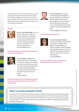ABOUT PLATTFORM LERNENDE SYSTEME
Initiated in 2017 by the Federal Ministry of Education and Research (BMBF), the Plattform Lernende Systeme brings together
expertise from science, industry, government and society and supports Germany’s further path to becoming an internatio-
nally leading technology provider. Approx. 200 members of the platform are organized in working groups coordinated by
a steering committee. They demonstrate the personal, social and economic benefits of self-learning systems and identify
challenges and design options.
36
tial and limitations of AI systems in medicine and care must be
communicated to the public and discussed by policymakers.
This will help to strengthen the perception of AI’s social rel-
evance and further increase acceptance. To this end, we need a
broad public dialog that includes AI developers, future users as
well as additional stakeholders.
Contact:
		 Prof. Dr. med. Klemens Budde is Co-Head
		 of the Working Group on Health Care,
		 Medical Technology, Care of Plattform
		 Lernende Systeme and Deputy Medical
		 Director of the Medical Department,
		 Division of Nephrology and Internal
		 Intensive Care Medicine at Charité –
		 Universitätsmedizin Berlin.
		 klemens.budde@charite.de
https://nephrologie-intensivmedizin.charite.de/metas/person/
person/address_detail/budde-1/
		 Dr.-Ing. Matthieu-P. Schapranow is
		 member of the Working Group on Health
		 Care, Medical Technology, Care of Plattform
		 Lernende Systeme, Working Group Leader
		 “In-Memory Computing for Digital Health”,
		 and Scientific Manager Digital Health
		 Innovations at HPI Digital Health Center,
		 Hasso Plattner Institute, University of
		 Potsdam.
		 schapranow@hpi.de
https://hpi.de/digital-health-center/members/working-group-
in-memory-computing-for-digital-health/dr-ing-matthieu-p-
schapranow.html
Prof. Dr. Thomas Zahn is member
		 of the Working Group on Health Care,
		 Medical Technology, Care of Plattform
		 Lernende Systeme, and Vice Rector
		 Research @ bbw as well as Professor of
		 Business Information Systems, Data
		 Science and Health Information Systems
		 at the bbw University of Applied Sciences
		 Berlin.
		 thomas.zahn@bbw-hochschule.de
www.bbw-hochschule.de/Home.html
		 Prof. Dr. Elsa Andrea Kirchner is
		 member of the Working Group on Health
		 Care, Medical Technology, Care of
		 Plattform Lernende Systeme and
		 Professor of Medical Technoloy Systems at
		 University Duisburg-Essen as well as team
		 lead of the team “Intelligent Healthcare
		 Systems” at DFKI Robotics Innovation
		 Center, Bremen.
		 elsa.kirchner@dfki.de
https://www.dfki.de/en/web/research/research-
departments/robotics-innovation-center
36 Research Personalized treatments vs. transparent patients? 		 www.gesundhyte.de
Photos:
Budde:
Wiebke
Peitz,
Schapranow:
private,
Elsa
Kirchner:
©
DFKI,
Thomas
Zahn:
©
GeWINO
 