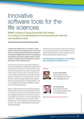 www.gesundhyte.de Research Innovative software tools for the life sciences 37
To foster the development of innovative compu-
tational methods and analytical tools in the life sci-
ences, the German Federal Ministry of Education
and Research (BMBF) launched its Computational
Life Sciences (CompLS) funding scheme in 2018.
To date, 53 projects have been granted a total of
€34 million in four funding rounds.
In the life sciences, advances in experimental methods and
modern (high-throughput) technologies play a significant role
in the development of innovative new tools and ideas. Today,
more and more quantitative, time-resolved measurements of
cellular systems are being carried out. At the same time, the
volume of digitized data in patient care and clinical research is
growing at a rapid pace. This increases the need for new bio-
informatics tools and intelligent algorithms that enable the
efficient processing and analysis of the data obtained, as well
as new methods for the mathematical modelling and simula-
tion of complex biological systems.
With its Computational Life Sciences (CompLS) funding scheme,
the BMBF wants to further advance the development of inno-
vative methods and software tools for bioinformatics process-
ing, modelling and simulation in the life sciences. The aim is
to provide life science research in Germany with efficient and
reliable tools – particularly ones that incorporate artificial
intelligence (AI) – that can adequately model and analyze data
sets from various sources and data obtained using the latest
experimental methods.
While the first call for proposals was open to all research top-
ics, each subsequent call has focused on a different key area:
deep learning in biomedicine, machine learning for cancer re-
search, and AI methods for infection research.
The following two examples serve to illustrate
the successes of the initiative so far.
Contact:
		
		 Dr. René Wolf-Eulenfeld
		 Project Management Juelich
		 Forschungszentrum Juelich GmbH
		 r.wolf-eulenfeld@fz-juelich.de
		
		 Dr. Daniel Heinrichs
		 Project Management Juelich
		 Forschungszentrum Juelich GmbH
		 d.heinrichs@fz-juelich.de
https://www.ptj.de/computational-life-sciences
innovative
innovative
software tools for the
software tools for the
life sciences
life sciences
BMBF initiative CompLS provides €34 million
in funding for the development of computational methods
and analytical tools
by Daniel Heinrichs and René Wolf-Eulenfeld
Photos:
FZJ,
R.
U.
Limbach
and
Daniel
Heinrichs
 
