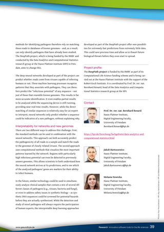 developed as part of the DeepPath project offer new possibili-
ties for extremely fast predictions from extremely little data.
This could save precious time and allow us to thwart future
biological threats before they even start to spread.
Project profile:
The DeepPath project is funded by the BMBF as part of its
Computational Life Science funding scheme and is being car-
ried out at the Hasso Plattner Institute with the support of the
Robert Koch Institute. It is coordinated by Prof. Dr. rer. nat.
Bernhard Renard, head of the Data Analytics and Computa-
tional Statistics research group at the HPI.
Contact:
		
		 Prof. Dr. rer. nat. Bernhard Renard
		 Hasso Plattner Institute,
		 Digital Engineering Faculty,
		 University of Potsdam
		 Bernhard.Renard@hpi.de
https://hpi.de/forschung/fachgebiete/data-analytics-and-
computational-statistics.html
		
		Jakub Bartoszewicz
		 Hasso Plattner Institute,
		 Digital Engineering Faculty,
		 University of Potsdam
		 Jakub.Bartoszewicz@hpi.de
		
		Melania Nowicka
		 Hasso Plattner Institute,
		 Digital Engineering Faculty,
		 University of Potsdam
		 Melania.Nowicka@hpi.de
39
www.gesundhyte.de Research Innovative software tools for the life sciences 39
methods for identifying pathogens therefore rely on matching
these reads to databases of known genomes – and, as a result,
can only identify pathogens that have already been studied.
The DeepPath project, which is being funded by the BMBF and
conducted by the Data Analytics and Computational Statistics
research group at the Hasso Plattner Institute (HPI) in Pots-
dam, aims to change this.
The deep neural networks developed as part of the project can
predict whether reads come from viruses capable of infecting
humans or not. These machine learning processes recognize
patterns that they associate with pathogens. They can there-
fore predict the “infectious potential” of any sequence – not
just of those that resemble known genomes. This results in far
more accurate identification. It even enables partial results
to be analyzed while the sequencing device is still running,
providing near real-time results. However, while the direct
matching of similar sequences is relatively easy for an expert
to interpret, neural networks only predict whether a sequence
could be indicative of a new pathogen, without explaining why.
Interpretability for networks and new genomes
There are two different ways to address this challenge. First,
the standard methods can be used in combination with the
neural networks. This approach can both accurately predict
the pathogenicity of all reads in a sample and match the reads
to the genomes of closely related viruses. The second approach
uses computational methods that visualize the most important
patterns learned by the network. Regions with particularly
high infectious potential can even be detected in previously
unseen genomes. This allows scientists to both understand how
the neural network arrives at its predictions, and to see which
of the analyzed pathogens’ genes are markers for their ability
to infect humans.
In the future, similar technology could be used to simultane-
ously analyze clinical samples that contain a mix of several dif-
ferent classes of pathogens (e.g., viruses, bacteria and fungi),
or even to address safety issues in synthetic biology – as syn-
thetic DNA sequences could be screened for potential hazards
before they are actually synthesized. While the detection and
study of novel pathogens will always require the participation
of human experts, the interpretable deep learning approaches
Photos:
Kay
Herschelmann,
HPI;
Kay
Herschelmann,
HPI
and
Melania
Nowicka/private
 