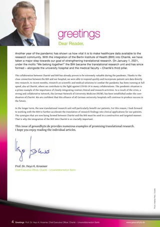 Another year of the pandemic has shown us how vital it is to make healthcare data available to the
research community. With the integration of the Berlin Institute of Health (BIH) into Charité, we have
taken a major step towards our goal of strengthening translational research. On January 1, 2021,
under the motto “We belong together!” the BIH became the translational research unit and has since
formed – alongside the university hospital and the medical faculty – Charité’s third pillar.
The collaboration between Charité and BIH has already proven to be extremely valuable during the pandemic. Thanks to the
close connection between the BIH and our hospital, we were able to respond quickly and incorporate patient care data directly
into research. In recent months, research on scientific and medical solutions to combat the pandemic has been running at full
speed, also at Charité, where we contribute to the fight against COVID-19 in many collaborations. The pandemic situation is
a prime example of the importance of closely integrating routine clinical and research activities. As a result of the crisis, a
strong and collaborative network, the German Network of University Medicine (NUM), has been established under the coor-
dination of Charité. We are confident that this alliance of all German university hospitals will continue to produce success in
the future.
In the longer term, the new translational research unit will particularly benefit our patients. For this reason, I look forward
to working with the BIH to further accelerate the translation of research findings into clinical applications for our patients.
The synergies that are now being formed between Charité and the BIH must be used in a constructive and targeted manner.
That is why the integration of the BIH into Charité is so crucially important.
This issue of gesundhyte.de provides numerous examples of promising translational research.
I hope you enjoy reading the individual articles.
Prof. Dr. Heyo K. Kroemer
Chief Executive Officer, Charité – Universitätsmedizin Berlin
greetings
greetings
Dear Reader,
Photo:
Wiebke
Peitz
/
Charité
4 Greetings Prof. Dr. Heyo K. Kroemer, Chief Executive Officer, Charité – Universitätsmedizin Berlin www.gesundhyte.de
 