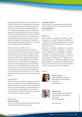41
www.gesundhyte.de Research Innovative software tools for the life sciences 41
Supporting institutions:
Leibniz Institute for Immunotherapy (formerly RCI); Berlin
Institute of Health at Charité – Universitätsmedizin Berlin
Participating partner:
Prof. Dr. Birte Kehr
References:
Niehus, S., Jónsson, H., Schönberger, J., Björnsson, E., Beyter,
D., Eggertsson, H. P., Sulem, P., Stefánsson, K., Halldórsson, B.
V., and Kehr, B. (2021). PopDel identifies medium-size deletions
simultaneously in tens of thousands of genomes. Nature com-
munications, 12(1), 1-10.
Björnsson, E., Gunnarsdóttir, K., Halldórsson, G. H., Sigurðsson,
Á., Árnadóttir, G. A., Jónsson, H., Olafsdottir, E. F., Niehus, S.,
Kehr, B., Sveinbjörnsson, G., Gudmundsdottir, S., Helgadottir,
A., Andersen, K., Thorleifsson, G., Eyjolfsson, G. I., Olafsson, I.,
Sigurdardottir, O., Saemundsdottir, J., Magnusson, O. Th., Mas-
son, G., Stafansson, H., Gudbjartsson, D. F., Thorgeirsson, G.,
Holm, H., Halldorsson, B. V., Melsted, P., Norddahl, G. L., Sulem,
P., Thorsteinsdottir, U., and Stefánsson, K. (2020). Lifelong Re-
duction in LDL Cholesterol Due to a Gain-of-Function Mutation
in LDLR. Circulation: Genomic and Precision Medicine.
Contact:
		
		 Prof. Dr. Birte Kehr
		 Head of Algorithmic Bioinformatics
		 Leibniz Institute for Immunotherapy
		 (formerly RCI)
		 Birte.Kehr@ukr.de
		Sebastian Niehus
		 PhD Student Algorithmic Bioinformatics
		 Leibniz Institute for Immunotherapy
		 (formerly RCI)
		 Sebastian.Niehus@ukr.de
		https://www.rcii.de
great many genomes simultaneously. In the second step, it reads
the genetic information of all available profiles in small genomic
sections and compares them against each other using a statisti-
cal model to provide reliable information about the presence
of SVs. A particular challenge here is that, when analyzing very
large numbers of genomes, different SVs may occur at the same
site that need to be identified as different variants. In addition, it
must be ensured that SVs that only occur in a single genome are
not obscured by the thousands of other genomes. Our aim is to
ensure that the quality of the individual results obtained when
jointly analyzing tens of thousands of genomes is at least as good
as those obtained by analyzing a single genome.
Discovery of a new genetic variant
To prove the quality of the results and their suitability for
practical use, we put PopDel to the test in a variety of scenarios.
Using simulated as well as real data from a single genome and
from almost 50,000 genomes, PopDel succeeded in providing
high-quality results. The most significant PopDel finding to
date was a previously unknown deletion in the so-called LDL
receptor gene by our partner deCODE genetics (Björnsson et
al., 2020). Since then, deCODE genetics has conducted further
experiments to confirm that the deletion has a positive influ-
ence on the function of the LDL receptor. Given that the LDL
receptor plays a central role in the cholesterol metabolism of
our body, the discovery of this deletion can serve as a starting
point for future research into the treatment of cardiovascular
diseases.
Looking ahead
PopDel is presently able to reliably identify genomic deletions.
In the current project phase, we are expanding the program to
identify other types of SVs. Thanks to its fast running time and
the fact, it is explicitly designed for use with large amounts of
data, we will be able to apply PopDel to the ever-larger DNA
sequencing studies of the future, helping us better understand
SVs and the diseases associated with them.
Project profile:
Name of the project:
SV Cohort – Identifying and genotyping structural variation in
whole genome sequencing data in large cohorts
Photos:
University
of
Regensburg,
Birte
Kehr
 