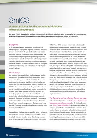 46
A smart solution for the automated detection
of hospital outbreaks
by Antje Wulff, Claas Baier, Michael Marschollek, and Simone Scheithauer on behalf of all members and
sites of the HiGHmed project’s Infection Control use case and Infection Control Study Group
SmICS
SmICS
Background
It has been a well-known phenomenon for centuries that
wherever people live together in groups, clusters of infectious
diseases occur. To limit the spread of such diseases, it is im-
portant to trace the transmission routes and understand how
clusters emerge. Depending on the epidemiological circum-
stances, we refer to such occurrences as endemic, epidemic or
– as in the case of the current COVID-19 situation – pandemic.
The term “outbreak” is often to describe clusters of pathogens
and infections. Detecting such outbreaks at an early stage is a
central challenge.
The challenge
For inpatient healthcare facilities like hospitals and rehabili-
tation clinics, outbreaks – particularly those caused by the
spread of multidrug-resistant bacteria (MDRB) – have been a
major topic in recent years (David et al., 2019). This has con-
tinued to be the case throughout the COVID-19 pandemic. An
MDRB outbreak poses enormous challenges for all health care
workers. In addition, such outbreaks must be reported to the
relevant public health authority, regardless of where they
occur. Judging by the overview of all reported outbreaks pre-
sented by the Robert Koch Institute in its annual report, it
seems that the number of outbreaks in hospitals is significantly
underestimated. We are therefore developing an IT solution – a
kind of smart contact tracing system – that can provide early
warning of potential outbreaks and perhaps prevent them from
occurring in the first place.
As stated above Outbreaks can be caused by MDRB – pathogens
like methicillin-resistant Staphylococcus aureus (MRSA) or, in-
creasingly in recent years, the group of multidrug-resistant
Gram-negative bacteria or vancomycin-resistant enterococci
(VRE). These MDRB represent a problem in patient care for
many reasons – on a global level, but also locally in Germany
and Europe. From an infection medicine standpoint, the main
clinical feature of bacterial multidrug resistance is the loss
of efficacy of established, highly effective, and well-tolerated
antibiotics in treating an infection. As a result, MDRB infec-
tions are often associated with poorer clinical outcomes and
increased costs for the health system – as, for example, less
effective and more expensive “reserve” antibiotics have to be
used, or adequate therapy is delayed. If an infection occurs in a
hospital setting (e.g., as a result of medically necessary proce-
dures like surgeries or the insertion of central vascular cathe-
ters), it is referred to as a “nosocomial infection”. In Germany,
the majority of nosocomial infections are not caused by MDRB.
Often, MRB detections are merely so-called colonizations with
these pathogens on the mucous membranes, e.g. in the intes-
tine (especially with MRGN and VRE) and in the nasopharynx
(MRSA).. Due to a lack of symptoms, these colonizations are
not always promptly detected, which can lead to the spread
of MDRB pathogens. However, colonization with multidrug-
resistant pathogens can also develop into an infection that
requires treatment.
The Central aim of the Infection Control use case
In the Infection Control use case (https://www.highmed.org/
highmed-use-case-infection-control) of the HiGHmed consor-
tium (https://www.highmed.org/), we have researched and de-
veloped a system for the early detection of nosocomial trans-
mission chains – an automated outbreak detection system. A
digital solution is being developed that can automatically de-
tect and visualize the clustered spread of multidrug-resistant
bacterial pathogens and, perhaps in the future, susceptible
bacterial pathogens (Baumgartl et al., 2021). The idea is that
Research SmICS www.gesundhyte.de
 