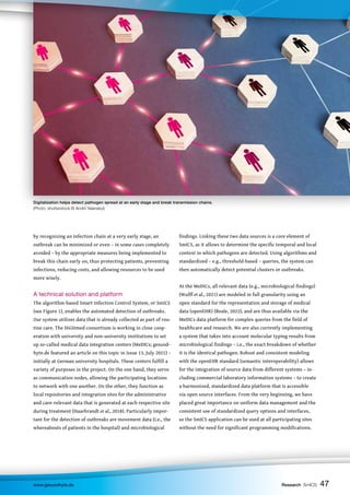 47
47
47
www.gesundhyte.de Research SmICS 47
by recognizing an infection chain at a very early stage, an
outbreak can be minimized or even – in some cases completely
avoided – by the appropriate measures being implemented to
break this chain early on, thus protecting patients, preventing
infections, reducing costs, and allowing resources to be used
more wisely.
A technical solution and platform
The algorithm-based Smart Infection Control System, or SmICS
(see Figure 1), enables the automated detection of outbreaks.
Our system utilizes data that is already collected as part of rou-
tine care. The HiGHmed consortium is working in close coop-
eration with university and non-university institutions to set
up so-called medical data integration centers (MeDICs; gesund-
hyte.de featured an article on this topic in Issue 13, July 2021) –
initially at German university hospitals. These centers fulfill a
variety of purposes in the project. On the one hand, they serve
as communication nodes, allowing the participating locations
to network with one another. On the other, they function as
local repositories and integration sites for the administrative
and care-relevant data that is generated at each respective site
during treatment (Haarbrandt et al., 2018). Particularly impor-
tant for the detection of outbreaks are movement data (i.e., the
whereabouts of patients in the hospital) and microbiological
findings. Linking these two data sources is a core element of
SmICS, as it allows to determine the specific temporal and local
context in which pathogens are detected. Using algorithms and
standardized – e.g., threshold-based – queries, the system can
then automatically detect potential clusters or outbreaks.
At the MeDICs, all relevant data (e.g., microbiological findings)
(Wulff et al., 2021) are modeled in full granularity using an
open standard for the representation and storage of medical
data (openEHR) (Beale, 2022), and are thus available via the
MeDICs data platform for complex queries from the field of
healthcare and research. We are also currently implementing
a system that takes into account molecular typing results from
microbiological findings – i.e., the exact breakdown of whether
it is the identical pathogen. Robust and consistent modeling
with the openEHR standard (semantic interoperability) allows
for the integration of source data from different systems – in-
cluding commercial laboratory information systems – to create
a harmonized, standardized data platform that is accessible
via open source interfaces. From the very beginning, we have
placed great importance on uniform data management and the
consistent use of standardized query options and interfaces,
so the SmICS application can be used at all participating sites
without the need for significant programming modifications.
Digitalization helps detect pathogen spread at an early stage and break transmission chains.
(Photo: shutterstock © Andrii Yalanskyi)
 