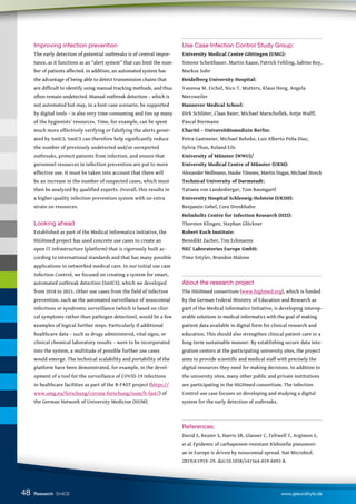 48
Improving infection prevention
The early detection of potential outbreaks is of central impor-
tance, as it functions as an “alert system” that can limit the num-
ber of patients affected. In addition, an automated system has
the advantage of being able to detect transmission chains that
are difficult to identify using manual tracking methods, and thus
often remain undetected. Manual outbreak detection – which is
not automated but may, in a best-case scenario, be supported
by digital tools – is also very time-consuming and ties up many
of the hygienists’ resources. Time, for example, can be spent
much more effectively verifying or falsifying the alerts gener-
ated by SmICS. SmICS can therefore help significantly reduce
the number of previously undetected and/or unreported
outbreaks, protect patients from infection, and ensure that
personnel resources in infection prevention are put to more
effective use. It must be taken into account that there will
be an increase in the number of suspected cases, which must
then be analyzed by qualified experts. Overall, this results in
a higher quality infection prevention system with no extra
strain on resources.
Looking ahead
Established as part of the Medical Informatics Initiative, the
HiGHmed project has used concrete use cases to create an
open IT infrastructure (platform) that is rigorously built ac-
cording to international standards and that has many possible
applications in networked medical care. In our initial use case
Infection Control, we focused on creating a system for smart,
automated outbreak detection (SmICS), which we developed
from 2018 to 2021. Other use cases from the field of infection
prevention, such as the automated surveillance of nosocomial
infections or syndromic surveillance (which is based on clini-
cal symptoms rather than pathogen detection), would be a few
examples of logical further steps. Particularly if additional
healthcare data – such as drugs administered, vital signs, or
clinical chemical laboratory results – were to be incorporated
into the system, a multitude of possible further use cases
would emerge. The technical scalability and portability of the
platform have been demonstrated, for example, in the devel-
opment of a tool for the surveillance of COVID-19 infections
in healthcare facilities as part of the B-FAST project (https://
www.umg.eu/forschung/corona-forschung/num/b-fast/) of
the German Network of University Medicine (NUM).
Use Case Infection Control Study Group:
University Medical Center Göttingen (UMG):
Simone Scheithauer, Martin Kaase, Patrick Fehling, Sabine Rey,
Markus Suhr
Heidelberg University Hospital:
Vanessa M. Eichel, Nico T. Mutters, Klaus Heeg, Angela
Merzweiler
Hannover Medical School:
Dirk Schlüter, Claas Baier, Michael Marschollek, Antje Wulff,
Pascal Biermann
Charité – Universitätsmedizin Berlin:
Petra Gastmeier, Michael Behnke, Luis Alberto Peña Diaz,
Sylvia Thun, Roland Eils
University of Münster (WWU)/
University Medical Centre of Münster (UKM):
Alexander Mellmann, Hauke Tönnies, Martin Dugas, Michael Storck
Technical University of Darmstadt:
Tatiana von Landesberger, Tom Baumgartl
University Hospital Schleswig-Holstein (UKSH):
Benjamin Gebel, Cora Drenkhahn
Helmholtz Centre for Infection Research (HZI):
Thorsten Klingen, Stephan Glöckner
Robert Koch Institute:
Benedikt Zacher, Tim Eckmanns
NEC Laboratories Europe GmbH:
Timo Sztyler, Brandon Malone
About the research project
The HiGHmed consortium (www.highmed.org), which is funded
by the German Federal Ministry of Education and Research as
part of the Medical Informatics Initiative, is developing interop-
erable solutions in medical informatics with the goal of making
patient data available in digital form for clinical research and
education. This should also strengthen clinical patient care in a
long-term sustainable manner. By establishing secure data inte-
gration centers at the participating university sites, the project
aims to provide scientific and medical staff with precisely the
digital resources they need for making decisions. In addition to
the university sites, many other public and private institutions
are participating in the HiGHmed consortium. The Infection
Control use case focuses on developing and studying a digital
system for the early detection of outbreaks.
References:
David S, Reuter S, Harris SR, Glasner C, Feltwell T, Argimon S,
et al. Epidemic of carbapenem-resistant Klebsiella pneumoni-
ae in Europe is driven by nosocomial spread. Nat Microbiol.
2019;4:1919–29. doi:10.1038/s41564-019-0492-8.
Research SmICS www.gesundhyte.de
 