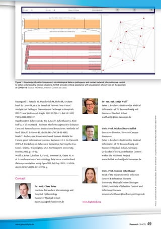 49
49
49
www.gesundhyte.de Research SmICS 49
Baumgartl T, Petzold M, Wunderlich M, Hohn M, Archam-
bault D, Lieser M, et al. In Search of Patient Zero: Visual
Analytics of Pathogen Transmission Pathways in Hospitals.
IEEE Trans Vis Comput Graph. 2021;27:711–21. doi:10.1109/
TVCG.2020.3030437.
Haarbrandt B, Schreiweis B, Rey S, Sax U, Scheithauer S, Rien-
hoff O, et al. HiGHmed - An Open Platform Approach to Enhance
Care and Research across Institutional Boundaries. Methods Inf
Med. 2018;57 S 01:e66–81. doi:10.3414/ME18-02-0002.
Beale T. Archetypes: Constraint-based Domain Models for
Future-proof Information Systems, Revision: 2.2.1. In: Eleventh
OOPSLA Workshop on Behavioral Semantics: Serving the Cus-
tomer. Seattle, Washington, USA. Northeastern University,
Boston; 2002. p. 16–32.
Wulff A, Baier C, Ballout S, Tute E, Sommer KK, Kaase M, et
al. Transformation of microbiology data into a standardised
data representation using OpenEHR. Sci Rep. 2021;11:10556.
doi:10.1038/s41598-021-89796-y.
Contact:
		
		 Dr. med. Claas Baier
		 Institute for Medical Microbiology and
		 Hospital Epidemiology
		 Hannover Medical School
		 baier.claas@mh-hannover.de
		 Dr. rer. nat. Antje Wulff
		 Peter L. Reichertz Institute for Medical
		 Informatics of TU Braunschweig and
		 Hannover Medical School
		 wulff.antje@mh-hannover.de
		 Univ.-Prof. Michael Marschollek
		 Executive Director, Director Campus
		 Hannover
		 Peter L. Reichertz Institute for Medical
		 Informatics of TU Braunschweig and
		 Hannover Medical School, Germany
		 Co-Leader of Use Case Infection Control
		 within the HiGHmed Project
		 marschollek.michael@mh-hannover.de
		Univ.-Prof. Simone Scheithauer
		 Head of the Department for Infection
		 Control  Infectious Diseases
		 University Medical Center Göttingen 		
		 (UMG), Institute of Infection Control and
		 Infectious Diseases
		 simone.scheithauer@med.uni-goettingen.de
www.highmed.org
Figure 1: Knowledge of patient movement, microbiological data on pathogens, and contact network information are central
to better understanding cluster situations. SmICS provides critical assistance with visualization (shown here on the example
of COVID-19) (Source: HiGHmed, Infection Control use case).
Photos:
private/Antje
Wulff,
private/Claas
Baier,
Simone
Scheithauer:
umg/fskimmel,
Michael
Marschollek:
Karin
Kaiser/MHH
 