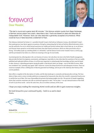 “The ball is round and a game lasts 90 minutes.” this famous wisdom quote from Sepp Herberger,
a German soccer player and coach, describes a fact. Facts are based on data and describe an
indisputable truth. However, facts can also describe a generally accepted circumstance. What
could be true or false becomes a statement of fact.
The infamous statement by former U. S. president Donald Trump’s chief advisor Kellyanne Conway, who defended Trump’s
then spokesperson Sean Spicer against accusations of lying by commenting that he had not lied but offered alternative facts,
was the sad birth of an era in which factual assertions are readily put forward without data to back them up. As we all know,
such factual claims spread on social media much faster than data-based conclusions, which are often perceived as dry or
boring. “If 50 million people say something foolish, it is still foolish,” said the famous French writer Anatole France a century ago,
and this proclamation has taken on a whole new meaning in the age of social media.
Ascertaining facts by collecting data is the core business of science. Not only there, but also in the field of health management,
data provides the basis for prognoses, assessments, and diagnoses. Especially at a time when data-free assertions of fact are readily
published and replicated millions of times, it is all the more important to remind people that knowledge and facts must be based
on data. However, a disturbing perception among the public is that factual claims can change – even in the field of science. What
was considered “true” yesterday may appear “false” tomorrow. Science has always faced errors and subsequent revisions. There are
numerous examples of how a shifting basis of data has generated new findings, and not just in the relatively short history of the
current pandemic.
Data reflect a snapshot of the description of reality, and the data landscape is constantly and dynamically evolving. The foun-
dation of data-centric science includes platforms accompanied by frameworks that allow the scientific community broad access
to and the best use of data. This issue of gesundhyte.de presents fascinating insights into this. The portrait of Claudia Langenberg
shows that scientists sometimes also take an emotional approach to data. “We love data,” is an apt characterization of her field
of work in just three words – and at the same time, also an excellent summary of this issue.
I hope you enjoy reading the remaining 40,962 words and are able to gain numerous insights.
We look forward to your continued loyalty – both to us and to data!
Yours,
Roland Eils
Editor-in-Chief, gesundhyte.de
foreword
foreword
Dear Reader,
Photo:
David
Ausserhofer
/
BIH
www.gesundhyte.de Foreword Prof. Dr. Roland Eils, Editor-in-Chief, Founding Director of the BIH Center for Digital Health at Charité 5
 
