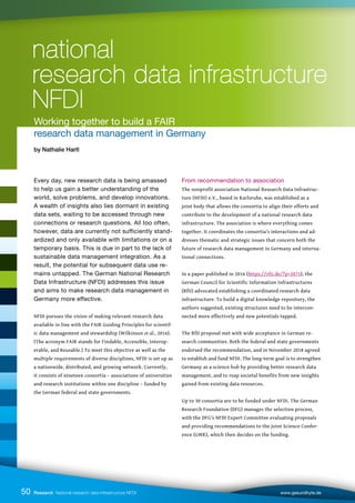 Every day, new research data is being amassed
to help us gain a better understanding of the
world, solve problems, and develop innovations.
A wealth of insights also lies dormant in existing
data sets, waiting to be accessed through new
connections or research questions. All too often,
however, data are currently not sufficiently stand-
ardized and only available with limitations or on a
temporary basis. This is due in part to the lack of
sustainable data management integration. As a
result, the potential for subsequent data use re-
mains untapped. The German National Research
Data Infrastructure (NFDI) addresses this issue
and aims to make research data management in
Germany more effective.
NFDI pursues the vision of making relevant research data
available in line with the FAIR Guiding Principles for scientif-
ic data management and stewardship (Wilkinson et al., 2016).
(The acronym FAIR stands for Findable, Accessible, Interop-
erable, and Reusable.) To meet this objective as well as the
multiple requirements of diverse disciplines, NFDI is set up as
a nationwide, distributed, and growing network. Currently,
it consists of nineteen consortia – associations of universities
and research institutions within one discipline – funded by
the German federal and state governments.
From recommendation to association
The nonprofit association National Research Data Infrastruc-
ture (NFDI) e.V., based in Karlsruhe, was established as a
joint body that allows the consortia to align their efforts and
contribute to the development of a national research data
infrastructure. The association is where everything comes
together. It coordinates the consortia’s interactions and ad-
dresses thematic and strategic issues that concern both the
future of research data management in Germany and interna-
tional connections.
In a paper published in 2016 (https://rfii.de/?p=2075), the
German Council for Scientific Information Infrastructures
(RfII) advocated establishing a coordinated research data
infrastructure. To build a digital knowledge repository, the
authors suggested, existing structures need to be intercon-
nected more effectively and new potentials tapped.
The RfII proposal met with wide acceptance in German re-
search communities. Both the federal and state governments
endorsed the recommendation, and in November 2018 agreed
to establish and fund NFDI. The long-term goal is to strengthen
Germany as a science hub by providing better research data
management, and to reap societal benefits from new insights
gained from existing data resources.
Up to 30 consortia are to be funded under NFDI. The German
Research Foundation (DFG) manages the selection process,
with the DFG’s NFDI Expert Committee evaluating proposals
and providing recommendations to the Joint Science Confer-
ence (GWK), which then decides on the funding.
Research National research data infrastructure NFDI www.gesundhyte.de
50
national
national
research data infrastructure
research data infrastructure
NFDI
NFDI
Working together to build a FAIR
research data management in Germany
by Nathalie Hartl
 