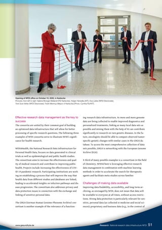 Effective research data management as the key to
success
The consortia are united by their common goal of building
an optimized data infrastructure that will allow for better
processing of specific research questions. The following three
examples of NFDI consortia serve to illustrate NFDI’s signifi-
cance for health research.
NFDI4Health, the National Research Data Infrastructure for
Personal Health Data, focuses on data generated in clinical
trials as well as epidemiological and public health studies.
The consortium aims to increase the effectiveness and qual-
ity of medical research and contribute to improving public
health. Projects include increasing the effectiveness of COV-
ID-19 pandemic research. Participating institutions are work-
ing on establishing a process that will improve the way that
health data from different studies and databases are linked,
leading to accelerated insights on infection pathways and dis-
ease progression. The consortium also addresses privacy and
data protection issues in connection with the exchange and
linking of sensitive personal data.
The GHGA (German Human Genome-Phenome Archive) con-
sortium is another example of the relevance of a function-
ing research data infrastructure. As more and more genome
data are being collected to enable improved diagnostics and
personalized treatments, linking as many local data sets as
possible and mining them with the help of AI can contribute
significantly to research on rare genetic diseases. In the fu-
ture, oncologists should be able to compare observed tumor-
specific genetic changes with similar cases in the GHGA da-
tabase. To access the most comprehensive collection of data
sets possible, GHGA is networking with the European Genome
Archive (EGA).
A third of many possible examples is a consortium in the field
of chemistry. NFDI4Chem is leveraging effective research
data management in combination with machine learning
methods in order to accelerate the search for therapeutic
agents and facilitate meta-studies across families
Challenges of making data available
Improving data findability, accessibility, and long-term ar-
chiving, as envisaged by NFDI, does not mean that data will
be available to everyone at all times, without access restric-
tions. Strong data protection is particularly relevant for sen-
sitive, personal data (as collected in medicine and social sci-
ences); proprietary and business data (e.g., in the context of
Opening of NFDI office on October 15, 2020, in Karlsruhe
Pictured, from left to right: Sabine Brünger-Weilandt (FIZ Karlsruhe), Holger Hanselka (KIT), Eva Lübke (NFDI Directorate),
York Sure-Vetter (NFDI Directorate), Frank Mentrup (Mayor of Karlsruhe) (Photo: Cynthia Ruf/KIT).
51
www.gesundhyte.de Research National research data infrastructure NFDI
 
