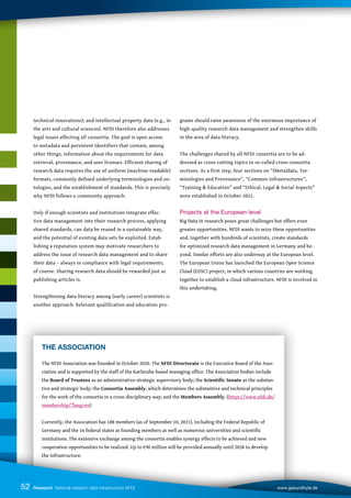 technical innovations); and intellectual property data (e.g., in
the arts and cultural sciences). NFDI therefore also addresses
legal issues affecting all consortia. The goal is open access
to metadata and persistent identifiers that contain, among
other things, information about the requirements for data
retrieval, provenance, and user licenses. Efficient sharing of
research data requires the use of uniform (machine-readable)
formats, commonly defined underlying terminologies and on-
tologies, and the establishment of standards. This is precisely
why NFDI follows a community approach.
Only if enough scientists and institutions integrate effec-
tive data management into their research process, applying
shared standards, can data be reused in a sustainable way,
and the potential of existing data sets be exploited. Estab-
lishing a reputation system may motivate researchers to
address the issue of research data management and to share
their data – always in compliance with legal requirements,
of course. Sharing research data should be rewarded just as
publishing articles is.
Strengthening data literacy among (early career) scientists is
another approach. Relevant qualification and education pro-
grams should raise awareness of the enormous importance of
high-quality research data management and strengthen skills
in the area of data literacy.
The challenges shared by all NFDI consortia are to be ad-
dressed as cross-cutting topics in so-called cross-consortia
sections. As a first step, four sections on “(Meta)data, Ter-
minologies and Provenance”, “Common Infrastructures”,
“Training  Education” and “Ethical, Legal  Social Aspects
were established in October 2021.
Projects at the European level
Big Data in research poses great challenges but offers even
greater opportunities. NFDI wants to seize these opportunities
and, together with hundreds of scientists, create standards
for optimized research data management in Germany and be-
yond. Similar efforts are also underway at the European level.
The European Union has launched the European Open Science
Cloud (EOSC) project, in which various countries are working
together to establish a cloud infrastructure. NFDI is involved in
this undertaking.
Research National research data infrastructure NFDI www.gesundhyte.de
52
THE ASSOCIATION
The NFDI Association was founded in October 2020. The NFDI Directorate is the Executive Board of the Asso-
ciation and is supported by the staff of the Karlsruhe-based managing office. The Association bodies include
the Board of Trustees as an administrative-strategic supervisory body; the Scientific Senate as the substan-
tive and strategic body; the Consortia Assembly, which determines the substantive and technical principles
for the work of the consortia in a cross-disciplinary way; and the Members Assembly. (https://www.nfdi.de/
membership/?lang=en)
Currently, the Association has 188 members (as of September 10, 2021), including the Federal Republic of
Germany and the 16 federal states as founding members as well as numerous universities and scientific
institutions. The extensive exchange among the consortia enables synergy effects to be achieved and new
cooperation opportunities to be realized. Up to €90 million will be provided annually until 2028 to develop
the infrastructure.
 