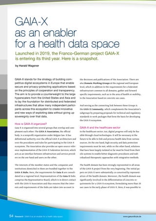 GAIA-X
GAIA-X
as an enabler
as an enabler
for a health data space
for a health data space
GAIA-X stands for the strategy of building com-
petitive digital ecosystems in Europe that enable
secure and privacy-protecting applications based
on the principles of cooperation and transparency.
The aim is to provide a counterweight to the large
hyperscalers from the United States and Asia and
to lay the foundation for distributed and federated
infrastructures that allow many independent partici-
pants across this ecosystem to create innovative
and new ways of exploiting data without giving up
sovereignty over that data.
How is GAIA-X organized?
Gaia-X is organized into several groups that overlap and com-
plement each other: The GAIA-X Association, the official
body, is a nonprofit organization under Belgian law. It has
definitional authority over the official GAIA-X architecture and
over the procedures and rules for participating in the GAIA-X
ecosystem. The Association also provides an open-source refer-
ence implementation of the GAIA-X Federation Services, which
acts as an interface between infrastructure and service provid-
ers on the one hand and users on the other.
The interests of the member states and the companies and
institutions domiciled in them are bundled together in the
GAIA-X Hubs. Here, the requirements for Gaia-X are consoli-
dated on a regional level. Representatives of the Gaia-X Hubs
comprise the Representative Board, which is in direct contact
with the GAIA-X Association and thus ensures that the inter-
ests and requirements of the Hubs are taken into account in
the decisions and publications of the Association. There are
also Domain Working Groups at the regional and European
level, which in addition to the requirements for a federated
infrastructure common to all domains, gather and forward
specific requirements, such as in the area of health or mobility,
to the Association based on concrete use cases.
And serving as the connecting link between these Groups is
the GAIA-X Community, which complements the Association’s
subgroups by preparing proposals for technical and regulatory
standards in work packages that form the basis for developing
the GAIA-X ecosystem.
GAIA-X and the healthcare sector
In the healthcare sector, too, digital progress will only be fea-
sible through cloud technologies. It will be necessary in the
future to be able to link and process health data from various
sources. On the one hand, high security and data protection
requirements must be met, while on the other hand, solutions
that have been largely isolated so far must be freed from their
silo systems to enable better diagnostic procedures and indi-
vidualized therapeutic approaches with integrative methods.
The health domain has been strongly represented in all areas
of the GAIA-X project from the very beginning. The initial pa-
pers on GAIA-X were substantially co-conceived by represent-
atives of the health domain. Moreover, the health domain was
significantly involved in the differentiation of concrete re-
quirements for a GAIA-X ecosystem, formulating more than 20
use cases in the early phase of GAIA-X. Here, it was possible to
54 Research GAIA-X as an enabler for a health data space www.gesundhyte.de
Launched in 2019, the Franco-German project GAIA-X
is entering its third year. Here is a snapshot.
by Harald Wagener
 