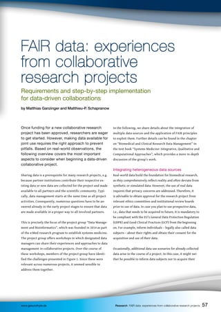 57
57
57
57
www.gesundhyte.de Research FAIR data: experiences from collaborative research projects
FAIR data: experiences
FAIR data: experiences
from collaborative
from collaborative
research projects
research projects
Requirements and step-by-step implementation
for data-driven collaborations
by Matthias Ganzinger and Matthieu-P. Schapranow
In the following, we share details about the integration of
multiple data sources and the application of FAIR principles
to exploit them. Further details can be found in the chapter
on “Biomedical and Clinical Research Data Management” in
the text book “Systems Medicine: Integrative, Qualitative and
Computational Approaches”, which provides a more in-depth
discussion of the group’s work.
Integrating heterogeneous data sources
Real-world data build the foundation for biomedical research,
as they comprehensively reflect reality and often deviate from
synthetic or simulated data. However, the use of real data
requires that privacy concerns are addressed. Therefore, it
is advisable to obtain approval for the research project from
relevant ethics committees and institutional review boards
prior to use of data. In case you plan to use prospective data,
i.e., data that needs to be acquired in future, it is mandatory to
be compliant with the EU’s General Data Protection Regulation
(GDPR) and Good Clinical Practices (GCP) from the beginning
on. For example, inform individuals – legally also called data
subjects – about their rights and obtain their consent for the
acquisition and use of their data.
Occasionally, additional data use scenarios for already collected
data arise in the course of a project. In this case, it might nei-
ther be possible to inform data subjects nor to acquire their
Once funding for a new collaborative research
project has been approved, researchers are eager
to get started. However, making data available for
joint use requires the right approach to prevent
pitfalls. Based on real-world observations, the
following overview covers the most important
aspects to consider when beginning a data-driven
collaborative project.
Sharing data is a prerequisite for many research projects, e.g.
because partner institutions contribute their respective ex-
isting data or new data are collected for the project and made
available to all partners and the scientific community. Typi-
cally, data management starts at the same time as all project
activities. Consequently, numerous questions have to be an-
swered already in the early project stages to ensure that data
are made available in a proper way to all involved partners.
This is precisely the focus of the project group “Data Manage-
ment and Bioinformatics”, which was founded in 2014 as part
of the e:Med research program to establish systems medicine.
The project group offers workshops in which designated data
managers can share their experiences and approaches to data
management in collaborative projects. Over the course of
these workshops, members of the project group have identi-
fied the challenges presented in Figure 1. Since these were
relevant across numerous projects, it seemed sensible to
address them together.
 