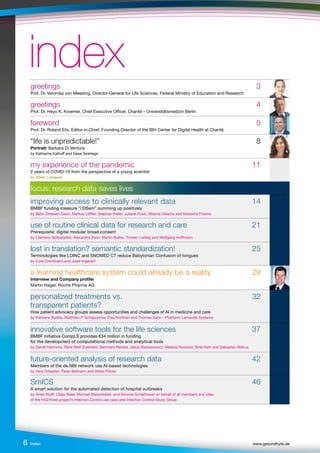 Index www.gesundhyte.de
6
index
index
greetings 3
Prof. Dr. Veronika von Messling, Director-General for Life Sciences, Federal Ministry of Education and Research 		
greetings 4
Prof. Dr. Heyo K. Kroemer, Chief Executive Officer, Charité – Universitätsmedizin Berlin
foreword 5
Prof. Dr. Roland Eils, Editor-in-Chief, Founding Director of the BIH Center for Digital Health at Charité
“life is unpredictable!” 8
Portrait: Barbara Di Ventura
by Katharina Kalhoff and Gesa Terstiege
my experience of the pandemic 11
2 years of COVID-19 from the perspective of a young scientist
by Sören Lukassen
focus: research data saves lives
improving access to clinically relevant data 14
BMBF funding measure "i:DSem” summing up positively
by Björn Dreesen-Daun, Markus Löffler, Stephan Kiefer, Juliane Fluck, Mischa Ubachs and Maksims Fiosins
use of routine clinical data for research and care 21
Prerequisite: digital modular broad consent
by Clemens Spitzenpfeil, Alexandra Stein, Martin Bialke, Torsten Leddig and Wolfgang Hoffmann
lost in translation? semantic standardization! 25
Terminologies like LOINC and SNOMED CT reduce Babylonian Confusion of tongues
by Cora Drenkhahn and Josef Ingenerf
a learning healthcare system could already be a reality 29
Interview and Company profile:
Martin Hager, Roche Pharma AG
personalized treatments vs. 32
transparent patients?
How patient advocacy groups assess opportunities and challenges of AI in medicine and care
by Klemens Budde, Matthieu-P. Schapranow, Elsa Kirchner and Thomas Zahn – Plattform Lernende Systeme
innovative software tools for the life sciences 37
BMBF initiative CompLS provides €34 million in funding
for the development of computational methods and analytical tools
by Daniel Heinrichs, René Wolf-Eulenfeld, Bernhard Renard, Jakub Bartoszewicz, Melania Nowicka, Birte Kehr and Sebastian Niehus
future-oriented analysis of research data 42
Members of the de.NBI network use AI-based technologies
by Vera Ortseifen, Peter Belmann and Alfred Pühler
SmICS 46
A smart solution for the automated detection of hospital outbreaks
by Antje Wulff, Claas Baier, Michael Marschollek, and Simone Scheithauer on behalf of all members and sites
of the HiGHmed project’s Infection Control use case and Infection Control Study Group
 