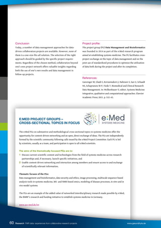 E:MED PROJECT GROUPS –
CROSS-SECTIONAL TOPICS IN FOCUS
The e:Med PGs on substantive and methodological cross-sectional topics in systems medicine offer the
opportunity for content-driven networking and an open, direct exchange of ideas. The PGs are independently
formed by the scientific community following calls issued by the e:Med Project Committee. Each PG is led
by scientists, usually as a team, and participation is open to all e:Med scientists.
The aims of the thematically focused PGs are to:
1 Discuss current scientific content and technologies from the field of systems medicine across research 		
partnerships and, if necessary, launch specific initiatives, and
2 Enable content-driven networking and interaction among members and ensure access to and exchange
of scientifically relevant information.
Thematic focuses of the PGs:
Data management and bioinformatics, data security and ethics, image processing, multiscale sequence-based
analysis tools in systems medicine, MS- and NMR-based omics, modeling of disease processes, in vitro and in
vivo model systems
The PGs are an example of the added value of networked interdisciplinary research made possible by e:Med,
the BMBF’s research and funding initiative to establish systems medicine in Germany.
www.sys-med.de/en
Conclusion
Today, a number of data management approaches for data-
driven collaboration projects are available. However, none of
them is a one-size-fits-all solution. The selection of the right
approach should be guided by the specific project require-
ments. Regardless of the chosen method, collaboration beyond
one’s own project network offers valuable insights regarding
both the use of one’s own results and data management in
follow-up projects.
Project profile:
The project group (PG) Data Management and Bioinformatics
was founded in 2014 as part of the e:Med research program
aimed at establishing systems medicine. The PG facilitates cross-
project exchange on the topic of data management and on the
joint use of standardized procedures to optimize the utilization
of data both during the project and after its completion.
References:
Ganzinger M, Glaab E, Kerssemakers J, Nahnsen S, Sax U, Schaadt
NS, Schapranow M-P, Tiede T. Biomedical and Clinical Research
Data Management. In: Wolkenhauer O, editor. Systems Medicine:
Integrative, qualitative and computational approaches. Elsevier
Academic Press; 2021. p. 532–43.
60 Research FAIR data: experiences from collaborative research projects www.gesundhyte.de
 