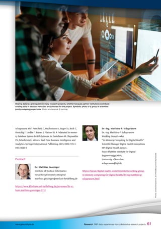 61
61
Schapranow M-P, Perscheid C, Wachsmann A, Siegert A, Bock C,
Horschig F, Liedke F, Brauer J, Plattner H. A Federated In-memo-
ry Database System for Life Sciences. In: Castellanos M, Chrysanthis
PK, Pelechrinis K, editors. Real-Time Business Intelligence and
Analytics, Springer International Publishing, 2019, ISBN: 978-3-
030-24123-0
Contact:
		 Dr. Matthias Ganzinger
		 Institute of Medical Informatics
		 Heidelberg University Hospital
		 matthias.ganzinger@med.uni-heidelberg.de
https://www.klinikum.uni-heidelberg.de/personen/dr-sc-
hum-matthias-ganzinger-3732
		 Dr.-Ing. Matthieu-P. Schapranow
		 Dr.-Ing. Matthieu-P. Schapranow
		 Working Group Leader
		 “In-Memory Computing for Digital Health”
		 Scientific Manager Digital Health Innovations
		 HPI Digital Health Center,
		 Hasso Plattner Institute for Digital
		 Engineering gGmbH,
		 University of Potsdam
		 schapranow@hpi.de
https://hpi.de/digital-health-center/members/working-group-
in-memory-computing-for-digital-health/dr-ing-matthieu-p-
schapranow.html
61
www.gesundhyte.de Research FAIR data: experiences from collaborative research projects
Sharing data is a prerequisite in many research projects, whether because partner institutions contribute
existing data or because new data are collected for the project. Symbolic photo of a group of scientists
jointly analyzing project data (Photo: shutterstock © puhhha).
Photos:
private/Schapranow,
and
Heidelberg
University
Hospital
 