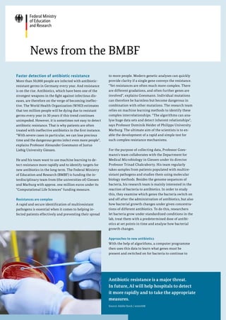 Faster detection of antibiotic resistance
More than 50,000 people are infected with antibiotic-
resistant germs in Germany every year. And resistance
is on the rise. Antibiotics, which have been one of the
strongest weapons in the fight against infectious dis-
eases, are therefore on the verge of becoming ineffec-
tive. The World Health Organization (WHO) estimates
that ten million people will be dying due to resistant
germs every year in 30 years if this trend continues
unimpeded. However, it is sometimes not easy to detect
antibiotic resistance. That is why patients are often
treated with ineffective antibiotics in the first instance.
With severe cases in particular, we can lose precious
time and the dangerous germs infect even more people,
explains Professor Alexander Goesmann of Justus
Liebig University Giessen.
He and his team want to use machine learning to de-
tect resistance more rapidly and to identify targets for
new antibiotics in the long term. The Federal Ministry
of Education and Research (BMBF) is funding the in-
terdisciplinary team from (the universities of) Giessen
and Marburg with approx. one million euros under its
Computational Life Sciences funding measure.
Resistances are complex
A rapid and secure identification of multiresistant
pathogens is essential when it comes to helping in-
fected patients effectively and preventing their spread
News from the BMBF
to more people. Modern genetic analyses can quickly
provide clarity if a single gene conveys the resistance.
Yet resistances are often much more complex. There
are different gradations, and often further genes are
involved, explains Goesmann. Individual mutations
can therefore be harmless but become dangerous in
combination with other mutations. The research team
relies on machine learning methods to identify these
complex interrelationships. The algorithms can ana-
lyse huge data sets and detect inherent relationships,
says Professor Dominik Heider of Philipps University
Marburg. The ultimate aim of the scientists is to en-
able the development of a rapid and simple test for
such complex resistance mechanisms.
For the purpose of collecting data, Professor Goes-
mann's team collaborates with the Department for
Medical Microbiology in Giessen under its director
Professor Trinad Chakraborty. His team regularly
takes samples from patients populated with multire-
sistant pathogens and studies them using molecular
biology methods. Besides the genome sequences of
bacteria, his research team is mainly interested in the
reaction of bacteria to antibiotics. In order to study
this, they examine which genes the bacteria switch on
and off after the administration of antibiotics, but also
how bacterial growth changes under given concentra-
tions of different antibiotics. To do this, researchers
let bacteria grow under standardized conditions in the
lab, treat them with a predetermined dose of antibi-
otics at set points in time and analyse how bacterial
growth changes.
Approaches to new antibiotics
With the help of algorithms, a computer programme
then uses this data to learn what genes must be
present and switched on for bacteria to continue to
Antibiotic resistance is a major threat.
In future, AI will help hospitals to detect
it more rapidly and to take the appropriate
measures.
Source: Adobe Stock / eremit08
 