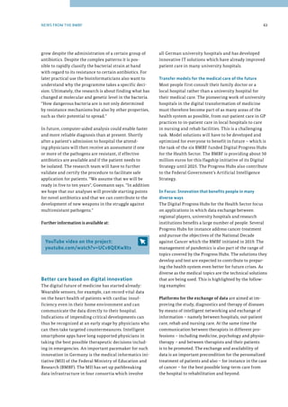 grow despite the administration of a certain group of
antibiotics. Despite the complex patterns it is pos-
sible to rapidly classify the bacterial strain at hand
with regard to its resistance to certain antibiotics. For
later practical use the bioinformaticians also want to
understand why the programme takes a specific deci-
sion. Ultimately, the research is about finding what has
changed at molecular and genetic level in the bacteria.
How dangerous bacteria are is not only determined
by resistance mechanisms but also by other properties,
such as their potential to spread.
In future, computer-aided analysis could enable faster
and more reliable diagnosis than at present. Shortly
after a patient's admission to hospital the attend-
ing physicians will then receive an assessment if one
or more of the pathogens are resistant, if effective
antibiotics are available and if the patient needs to
be isolated. The research team will have to further
validate and certify the procedure to facilitate safe
application for patients. We assume that we will be
ready in five to ten years, Goesmann says. In addition
we hope that our analyses will provide starting points
for novel antibiotics and that we can contribute to the
development of new weapons in the struggle against
multiresistant pathogens.
Further information is available at:
YouTube video on the project:
youtube.com/watch?v=UCv8QEKwXts
Better care based on digital innovation
The digital future of medicine has started already:
Wearable sensors, for example, can record vital data
on the heart health of patients with cardiac insuf-
ficiency even in their home environment and can
communicate the data directly to their hospital.
Indications of impending critical developments can
thus be recognized at an early stage by physicians who
can then take targeted countermeasures. Intelligent
smartphone apps have long supported physicians in
taking the best possible therapeutic decisions includ-
ing in emergencies. An important pacemaker for such
innovation in Germany is the medical informatics ini-
tiative (MII) of the Federal Ministry of Education and
Research (BMBF). The MII has set up pathbreaking
data infrastructure in four consortia which involve
63
all German university hospitals and has developed
innovative IT solutions which have already improved
patient care in many university hospitals.
Transfer models for the medical care of the future
Most people first consult their family doctor or a
local hospital rather than a university hospital for
their medical care. The pioneering work of university
hospitals in the digital transformation of medicine
must therefore become part of as many areas of the
health system as possible, from out-patient care in GP
practices to in-patient care in local hospitals to care
in nursing and rehab facilities. This is a challenging
task. Model solutions will have to be developed and
optimized for everyone to benefit in future – which is
the task of the six BMBF funded Digital Progress Hubs
for the Health Sector. The BMBF is providing about 50
million euros for this flagship initiative of its Digital
Strategy until 2025. The Progress Hubs also contribute
to the Federal Government’s Artificial Intelligence
Strategy.
In Focus: Innovation that benefits people in many
diverse ways
The Digital Progress Hubs for the Health Sector focus
on applications in which data exchange between
regional players, university hospitals and research
institutions benefits a large number of people. Several
Progress Hubs for instance address cancer treatment
and pursue the objectives of the National Decade
against Cancer which the BMBF initiated in 2019. The
management of pandemics is also part of the range of
topics covered by the Progress Hubs. The solutions they
develop and test are expected to contribute to prepar-
ing the health system even better for future crises. As
diverse as the medical topics are the technical solutions
that are being used. This is highlighted by the follow-
ing examples:
Platforms for the exchange of data are aimed at im-
proving the study, diagnostics and therapy of diseases
by means of intelligent networking and exchange of
information – namely between hospitals, out-patient
care, rehab and nursing care. At the same time the
communication between therapists in different pro-
fessions – including medicine, psychology and physio-
therapy – and between therapists and their patients
is to be promoted. The exchange and availability of
data is an important precondition for the personalized
treatment of patients and also – for instance in the case
of cancer – for the best possible long-term care from
the hospital to rehabilitation and beyond.
NEWS FROM THE BMBF
 