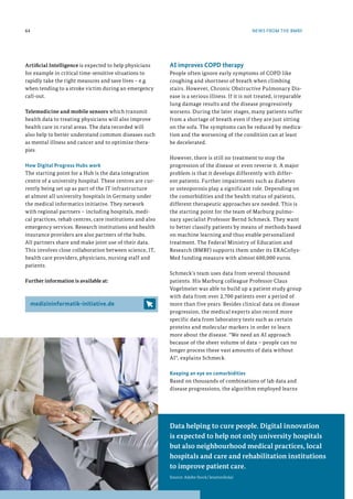 Data helping to cure people. Digital innovation
is expected to help not only university hospitals
but also neighbourhood medical practices, local
hospitals and care and rehabilitation institutions
to improve patient care.
Source: Adobe Stock/lenetsnikolai
AI improves COPD therapy
People often ignore early symptoms of COPD like
coughing and shortness of breath when climbing
stairs. However, Chronic Obstructive Pulmonary Dis-
ease is a serious illness. If it is not treated, irreparable
lung damage results and the disease progressively
worsens. During the later stages, many patients suffer
from a shortage of breath even if they are just sitting
on the sofa. The symptoms can be reduced by medica-
tion and the worsening of the condition can at least
be decelerated.
However, there is still no treatment to stop the
progression of the disease or even reverse it. A major
problem is that it develops differently with differ-
ent patients. Further impairments such as diabetes
or osteoporosis play a significant role. Depending on
the comorbidities and the health status of patients,
different therapeutic approaches are needed. This is
the starting point for the team of Marburg pulmo-
nary specialist Professor Bernd Schmeck. They want
to better classify patients by means of methods based
on machine learning and thus enable personalized
treatment. The Federal Ministry of Education and
Research (BMBF) supports them under its ERACoSys-
Med funding measure with almost 600,000 euros.
Schmeck's team uses data from several thousand
patients. His Marburg colleague Professor Claus
Vogelmeier was able to build up a patient study group
with data from over 2,700 patients over a period of
more than five years. Besides clinical data on disease
progression, the medical experts also record more
specific data from laboratory tests such as certain
proteins and molecular markers in order to learn
more about the disease. We need an AI approach
because of the sheer volume of data – people can no
longer process these vast amounts of data without
AI, explains Schmeck.
Keeping an eye on comorbidities
Based on thousands of combinations of lab data and
disease progressions, the algorithm employed learns
NEWS FROM THE BMBF
64
Artificial Intelligence is expected to help physicians
for example in critical time-sensitive situations to
rapidly take the right measures and save lives – e.g.
when tending to a stroke victim during an emergency
call-out.
Telemedicine and mobile sensors which transmit
health data to treating physicians will also improve
health care in rural areas. The data recorded will
also help to better understand common diseases such
as mental illness and cancer and to optimize thera-
pies.
How Digital Progress Hubs work
The starting point for a Hub is the data integration
centre of a university hospital. These centres are cur-
rently being set up as part of the IT infrastructure
at almost all university hospitals in Germany under
the medical informatics initiative. They network
with regional partners – including hospitals, medi-
cal practices, rehab centres, care institutions and also
emergency services. Research institutions and health
insurance providers are also partners of the hubs.
All partners share and make joint use of their data.
This involves close collaboration between science, IT,
health care providers, physicians, nursing staff and
patients.
Further information is available at:
medizininformatik-initiative.de
 