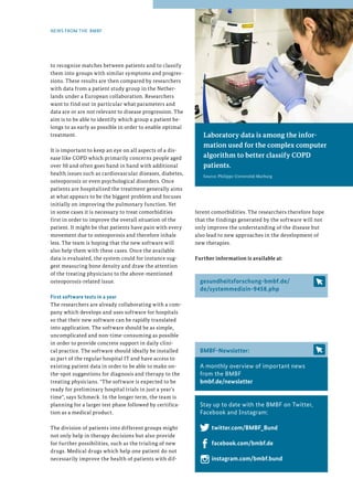 65
65
Laboratory data is among the infor-
mation used for the complex computer
algorithm to better classify COPD
patients.
Source: Philipps-Universität Marburg
to recognize matches between patients and to classify
them into groups with similar symptoms and progres-
sions. These results are then compared by researchers
with data from a patient study group in the Nether-
lands under a European collaboration. Researchers
want to find out in particular what parameters and
data are or are not relevant to disease progression. The
aim is to be able to identify which group a patient be-
longs to as early as possible in order to enable optimal
treatment.
It is important to keep an eye on all aspects of a dis-
ease like COPD which primarily concerns people aged
over 50 and often goes hand in hand with additional
health issues such as cardiovascular diseases, diabetes,
osteoporosis or even psychological disorders. Once
patients are hospitalized the treatment generally aims
at what appears to be the biggest problem and focuses
initially on improving the pulmonary function. Yet
in some cases it is necessary to treat comorbidities
first in order to improve the overall situation of the
patient. It might be that patients have pain with every
movement due to osteoporosis and therefore inhale
less. The team is hoping that the new software will
also help them with these cases. Once the available
data is evaluated, the system could for instance sug-
gest measuring bone density and draw the attention
of the treating physicians to the above-mentioned
osteoporosis-related issue.
First software tests in a year
The researchers are already collaborating with a com-
pany which develops and uses software for hospitals
so that their new software can be rapidly translated
into application. The software should be as simple,
uncomplicated and non-time-consuming as possible
in order to provide concrete support in daily clini-
cal practice. The software should ideally be installed
as part of the regular hospital IT and have access to
existing patient data in order to be able to make on-
the-spot suggestions for diagnosis and therapy to the
treating physicians. The software is expected to be
ready for preliminary hospital trials in just a year's
time, says Schmeck. In the longer term, the team is
planning for a larger test phase followed by certifica-
tion as a medical product.
The division of patients into different groups might
not only help in therapy decisions but also provide
for further possibilities, such as the trialing of new
drugs. Medical drugs which help one patient do not
necessarily improve the health of patients with dif-
NEWS FROM THE BMBF
ferent comorbidities. The researchers therefore hope
that the findings generated by the software will not
only improve the understanding of the disease but
also lead to new approaches in the development of
new therapies.
Further information is available at:
gesundheitsforschung-bmbf.de/
de/systemmedizin-9458.php
BMBF-Newsletter:
A monthly overview of important news
from the BMBF
bmbf.de/newsletter
Stay up to date with the BMBF on Twitter,
Facebook and Instagram:
twitter.com/BMBF_Bund
facebook.com/bmbf.de
instagram.com/bmbf.bund
 