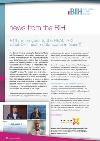 66 news from the BIH www.gesundhyte.de
news from the BIH
news from the BIH
The German Federal Ministry for Economic Affairs
and Climate Action has officially handed over the
funding award notices for the projects in the Euro-
pean digital ecosystem initiative Gaia-X. Professor
Roland Eils, founding director of the Digital Health
Center at the Berlin Institute of Health at Charité
(BIH), accepted a check for €13 million euros
on behalf of the consortium for the HEALTH-X
dataLOFT project. The project aims to create a
“citizen-centered health data space” that places
citizens at the center of its focus, transforming
them from passive recipients of services to active
partners. In addition to the BIH, numerous other
research institutions as well as companies and
institutions in the healthcare sector and patient
associations are involved in the project.
The Bundesnetzagentur has approved the first eleven projects
for the Gaia-X funding competition “Innovative and practical
applications and data spaces in the Gaia-X digital ecosystem.”
Eleven projects were selected from over 130 submitted project
outlines to receive funding in the first tranche. A total of around
€117.4 million in funding will be awarded by the end of 2024.
In his video message at the presentation of the funding award
notices for the Gaia-X funding competition, Germany´s
Economics Minister, Dr. Robert Habeck, highlighted the im-
portance and innovation of the Gaia-X projects in the context
of digital transformation: “The launch of Gaia-X can only be
described as a success. Now it is a matter of quickly paving the
way for broader application.”
Transformation in the healthcare sector
“HEALTH-X dataLOFT has set itself the ambitious goal of
achieving a transformation in the healthcare sector,” says
Roland Eils, spokesperson for HEALTH-X and founding director
of the BIH Center for Digital Health.
HEALTH-X involves a total of 14 partners from across Germany.
They include research institutions such as the BIH, the Hasso
Plattner Institute, Fraunhofer-Gesellschaft institutes, numer-
ous companies from the medical technology sector, start-ups
and SMEs from the healthcare sector, as well as cloud and IT
companies from Europe and the United States.
www.health-x.org
€13 million goes to the HEALTH-X
dataLOFT health data space in Gaia-X
Professor Roland Eils, founding director of the Digital Health Center
at the Berlin Institute of Health at Charité (BIH), accepted a check
for €13 million euros on behalf of the consortium for the HEALTH-X
dataLOFT project. Source: BIH
 