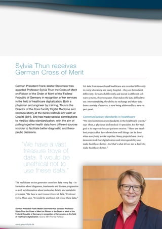 67
www.gesundhyte.de BIH NEWS 67
Sylvia Thun receives
German Cross of Merit
German President Frank-Walter Steinmeier has awarded Professor
Sylvia Thun the Cross of Merit on Ribbon of the Order of Merit of the
Federal Republic of Germany in recognition of her services in the field
of healthcare digitalization. Source: BIH/Thomas Rafalzyk
German President Frank-Walter Steinmeier has
awarded Professor Sylvia Thun the Cross of Merit
on Ribbon of the Order of Merit of the Federal
Republic of Germany in recognition of her services
in the field of healthcare digitalization. Both a
physician and engineer by training, Thun is the
Director of the Core Facility Digital Medicine and
Interoperability at the Berlin Institute of Health at
Charité (BIH). She has made special contributions
to medical data standardization, with the aim of
pulling together health data from different sources
in order to facilitate better diagnostic and thera-
peutic decisions.
The healthcare sector generates countless data every day – in-
formation about diagnoses, treatments and disease progression
as well as information about molecular details and metabolic
processes. “We have a vast treasure trove of data,” Professor
Sylvia Thun says. “It would be unethical not to use these data.”
Yet data from research and healthcare are recorded differently
in every laboratory and every hospital – they are formulated
differently, formatted differently and stored in different soft-
ware systems, if not on paper. That makes the data difficult to
use. Interoperability, the ability to exchange and share data
from a variety of sources, is now being addressed by a new ex-
pert panel.
Communication standards in healthcare
“We need communication standards in the healthcare system,”
says Thun, a physician and medical IT specialist. But her real
goal is to improve the care patients receive. “There are excel-
lent projects that have shown how well things can be done
when everybody works together. Many projects have clearly
demonstrated that digitalization and interoperability can
make healthcare better. And that’s what drives me: a desire to
make healthcare better.”
“We have a vast
treasure trove of
data. It would be
unethical not to 			
use these data.”
 