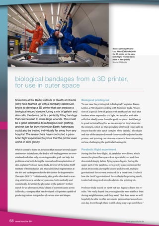 68 news from the BIH www.gesundhyte.de
Scientists at the Berlin Institute of Health at Charité
(BIH) have teamed up with a company called Cell-
bricks to develop a 3D printer that can produce a
biological wound closure: Using a mix of gelatin and
skin cells, the device prints a perfectly fitting bandage
that can be used to close large wounds. This could
be a good alternative to autologous skin grafting,
and not just for burn victims on Earth: Astronauts
could also be treated individually far away from any
hospital. The researchers have conducted a para-
bolic flight experiment to prove that the printer even
works in zero gravity.
When it comes to burns or abrasions that measure several square
centimeters in total area, the body’s self-healing powers are over-
whelmed and often only an autologous skin graft can help. But
problems arise both during the removal and transplantation of
skin, explains Professor Georg Duda, director of the Julius Wolff
Institute of Biomechanics and Musculoskeletal Regeneration at
the BIH and spokesperson for the BIH Center for Regenerative
Therapies (BCRT). “Unfortunately, skin grafts often lead to scar-
ring, which is not a satisfactory outcome, both medically and
cosmetically, for either the physician or the patient.” In their
search for an alternative, Duda’s team of scientists came across
Cellbricks, a company that has developed a 3D printer capable of
producing custom skin patches of various sizes and shapes.
Biological printing ink
“In our case the printing ink is biological,” explains Bianca
Lemke, a PhD student working with Professor Duda. “It con-
sists of a special form of gelatin with methacrylate ends that
hardens when exposed to UV light. We mix that with skin
cells that ideally come from the graft recipient. And if we go
to great technical lengths, we can even print tiny tubes into
the mixture, which we then populate with blood vessel cells to
ensure that the skin patch contains blood vessels.” The shape
and size of the required wound closure can be adjusted on the
printer, and printing can take one or several hours depending
on how challenging the particular bandage is.
Parabolic flight experiment
During the five-hour flight, 31 parabolas were flown, which
means the plane flew upward on a parabolic arc and then
descended steeply before flying upward again. During the
upper part of the parabola, zero gravity was experienced for
about 20 seconds; during the ascent and descent, multiple
gravitational forces were produced for a short time. To check
how the Earth’s gravitational force affects the printing result,
Lemke had integrated microbeads into the printing ink.
Professor Duda stayed on earth but was happy to learn the re-
sults: “We really hoped the printing results were stable at least
during weightlessness, and they were! That does mean we will
hopefully be able to offer astronauts personalized wound care
one day. Even though there is still a long way to go until then.”
biological bandages from a 3D printer,
for use in outer space
Bianca Lemke (JWI) and
Lutz Kloke (Cellbricks) with
the 3D printer on the para-
bolic flight. The test takes
place in zero gravity.
Source: Cellbricks
 