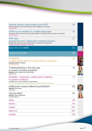 www.gesundhyte.de Index 7
7
national research data infrastructure NFDI 50
Working together to build a FAIR research data management in Germany
by Nathalie Hartl
GAIA-X as an enabler for a health data space 54
Launched in 2019, the Franco-German project GAIA-X is entering its third year. Here is a snapshot.
by Harald Wagener
FAIR data: 57
experiences from collaborative research projects
Requirements and step-by-step implementation for data-driven collaborations
by Matthias Ganzinger and Matthieu-P. Schapranow
news from the BMBF 62
news from the BIH 66
mTOMADY – 70
a digital health wallet for people without insurance
Company profile: mTOMADY
by Stefanie Seltmann
“interdisciplinarity is the only way 73
to answer complex questions”
Interview: Dana Westphal and Michael Seifert
by Marco Leuer
INCOME – integrative, collaborative modeling 77
in systems medicine
Hackathons for a culture of data and model sharing
by Nina Fischer, Wolfgang Müller, Dagmar Waltemath, Olaf Wolkenhauer and Jan Hasenauer
e:Med junior research alliance LeukoSyStem 82
Interview: Simon Haas
by Silke Argo
“we love data!” 87
Portrait: Claudia Langenberg
by Stefanie Seltmann
news 90
events 94
imprint 101
about us 102
contact 103
 