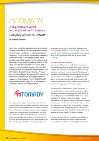 A digital health wallet
for people without insurance
Company profile: mTOMADY
by Stefanie Seltmann
More than one billion people in low- and middle-
income countries lack access to essential health
care services, mainly due to inadequate safety
networks. Physicians and global health research-
ers from Charité – Universitätsmedizin Berlin
developed a digital solution to this problem and
launched the social enterprise mTOMADY in late
2020. mTOMADY users can send, save, and
spend funds for medical services securely and
efficiently via a mobile phone-based system. The
BIH Charité Digital Clinician Scientist Program
and the Digital Health Accelerator Program of the
Berlin Institute of Health (BIH) at Charité have
supported this initiative. The mTOMADY health
platform was initially rolled out in Madagascar,
with other African countries to follow.
For many years now, physicians in the Department of Neuro-
logy and Experimental Neurology at the Charité – Universitäts-
medizin Berlin, Dr. Julius Emmrich and Dr. Samuel Knauß, have
been volunteering in developing countries such as Madagascar.
Some 93 % of the population of this island nation lives below
the poverty line and less than 5 % of Malagasy citizens have
a bank account. As a result, the doctors have witnessed their
fair share of distressing moments during their volunteer work.
“For example, a patient who had been seriously injured in a
car accident died because his family could not afford to pay
for his treatment in advance.” Knauß recounts. Likewise Julius
Emmrich recalls: “We often saw seriously ill or injured patients
refuse to go to the hospital due to fear of the high costs of
treatment.”
Mobile money for healthcare
In recent years, Madagascar has made significant progress in
terms of digitalization and large parts of the country have been
equipped with cell towers, providing mobile network coverage
even in the most remote areas. More than half of Madagascar’s
population has a mobile phone, and more than one million new
users are added every year. This increasing digitalization has
spurred an enormous boom in mobile money, through which
money can be transferred securely via mobile networks from the
sender to the recipient, much like text messaging.
The challenging circumstances that Emmrich and Knauß en-
countered in their work, along with developments in mobile
and digital technologies in Madagascar, led to the idea to cre-
ate a health platform called mTOMADY, which means “strong
and healthy” in Malagasy. mTOMADY works like a digital
health wallet. To use the service, all you need is a SIM card that
connects you to a local mobile network. Cash can be converted
into mobile money at mobile cash points, which are available
on almost every street corner in Madagascar. Users can effi-
ciently and securely transfer their funds via the mobile money
system to an account reserved for medical expenses.
A special feature of mTOMADY is that the money loaded onto
the health account can only be used to pay for healthcare
services. This ensures that users build up a financial cushion
mTOMADY
mTOMADY
70 Company profile mTOMADY www.gesundhyte.de
 