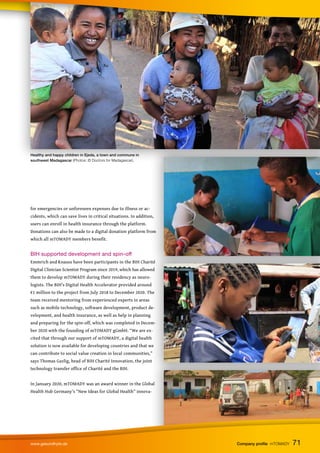 for emergencies or unforeseen expenses due to illness or ac-
cidents, which can save lives in critical situations. In addition,
users can enroll in health insurance through the platform.
Donations can also be made to a digital donation platform from
which all mTOMADY members benefit.
BIH supported development and spin-off
Emmrich and Knauss have been participants in the BIH Charité
Digital Clinician Scientist Program since 2019, which has allowed
them to develop mTOMADY during their residency as neuro-
logists. The BIH’s Digital Health Accelerator provided around
€1 million to the project from July 2018 to December 2020. The
team received mentoring from experienced experts in areas
such as mobile technology, software development, product de-
velopment, and health insurance, as well as help in planning
and preparing for the spin-off, which was completed in Decem-
ber 2020 with the founding of mTOMADY gGmbH. “We are ex-
cited that through our support of mTOMADY, a digital health
solution is now available for developing countries and that we
can contribute to social value creation in local communities,”
says Thomas Gazlig, head of BIH Charité Innovation, the joint
technology transfer office of Charité and the BIH.
In January 2020, mTOMADY was an award winner in the Global
Health Hub Germany's “New Ideas for Global Health” innova-
Healthy and happy children in Ejeda, a town and commune in
southwest Madagascar (Photos: © Doctors for Madagascar).
71
www.gesundhyte.de Company profile mTOMADY 71
 