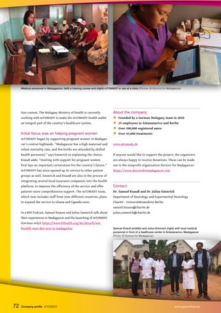 Medical personnel in Madagascar: (left) a training course and (right) mTOMADY in use at a clinic (Photos: © Doctors for Madagascar).
tion contest. The Malagasy Ministry of Health is currently
working with mTOMADY to make the mTOMADY health wallet
an integral part of the country’s healthcare system.
Initial focus was on helping pregnant women
mTOMADY began by supporting pregnant women in Madagas-
car’s central highlands. “Madagascar has a high maternal and
infant mortality rate, and few births are attended by skilled
health personnel,” says Emmrich in explaining the choice.
Knauß adds: “Starting with support for pregnant women
first lays an important cornerstone for the country’s future.”
mTOMADY has since opened up its service to other patient
groups as well. Emmrich and Knauß are also in the process of
integrating several local insurance companies into the health
platform, to improve the efficiency of the service and offer
patients more comprehensive support. The mTOMADY team,
which now includes staff from nine different countries, plans
to expand the service to Ghana and Uganda soon.
In a BIH Podcast, Samuel Knauss and Julius Emmrich talk about
their experiences in Madagascar and the launching of mTOMADY
(German only): https://www.bihealth.org/de/aktuell/wie-
bezahlt-man-den-arzt-in-madagaskar
About the company:
 Founded by a German-Malagasy team in 2020
 25 employees in Antananarivo and Berlin
 Over 200,000 registered users
 Over 45,000 treatments
www.mtomady.de
If anyone would like to support the project, the organizers
are always happy to receive donations. These can be made
out to the nonprofit organization Doctors for Madagascar:
https://www.doctorsformadagascar.com
Contact:
Dr. Samuel Knauß and Dr. Julius Emmrich
Department of Neurology and Experimental Neurology
Charité – Universitätsmedizin Berlin
samuel.knauss@charite.de
julius.emmrich@charite.de
72 Company profile mTOMADY www.gesundhyte.de
Samuel Knauß (middle) and Julius Emmrich (right) with local medical
personnel in front of a healthcare center in Antananarivo, Madagascar
(Photo: © Doctors for Madagascar).
 