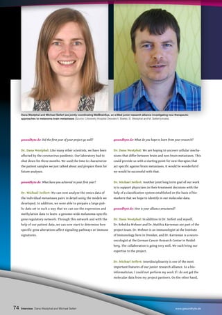 74
gesundhyte.de: Did the first year of your project go well?
Dr. Dana Westphal: Like many other scientists, we have been
affected by the coronavirus pandemic. Our laboratory had to
shut down for three months. We used the time to characterize
the patient samples we just talked about and prepare them for
future analyses.
gesundhyte.de: What have you achieved in your first year?
Dr. Michael Seifert: We can now analyze the omics data of
the individual metastases pairs in detail using the models we
developed. In addition, we were able to prepare a large pub-
lic data set in such a way that we can use the expression and
methylation data to learn a genome-wide melanoma-specific
gene regulatory network. Through this network and with the
help of our patient data, we can now start to determine how
specific gene alterations affect signaling pathways or immune
signatures.
gesundhyte.de: What do you hope to learn from your research?
Dr. Dana Westphal: We are hoping to uncover cellular mecha-
nisms that differ between brain and non-brain metastases. This
could provide us with a starting point for new therapies that
act specific against brain metastases. It would be wonderful if
we would be successful with that.
Dr. Michael Seifert: Another joint long term goal of our work
is to support physicians in their treatment decisions with the
help of a classification system established on the basis of bio-
markers that we hope to identify in our molecular data.
gesundhyte.de: How is your alliance structured?
Dr. Dana Westphal: In addition to Dr. Seifert and myself,
Dr. Rebekka Wehner and Dr. Matthia Karreman are part of the
project team. Dr. Wehner is an immunologist at the Institute
of Immunology here in Dresden, and Dr. Karreman is a neuro-
oncologist at the German Cancer Research Center in Heidel-
berg. The collaboration is going very well. We each bring our
expertise to the project.
Dr. Michael Seifert: Interdisciplinarity is one of the most
important features of our junior research alliance. As a bio-
informatician, I could not perform my work if I do not get the
molecular data from my project partners. On the other hand,
Interview Dana Westphal and Michael Seifert www.gesundhyte.de
74
Dana Westphal and Michael Seifert are jointly coordinating MelBrainSys, an e:Med junior research alliance investigating new therapeutic
approaches to melanoma brain metastases (Source: University Hospital Dresden/I. Starke, D. Westphal and M. Seifert/private).
 