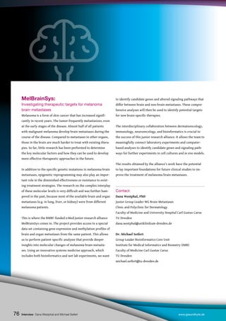 76
MelBrainSys:
Investigating therapeutic targets for melanoma
brain metastases
Melanoma is a form of skin cancer that has increased signifi-
cantly in recent years. The tumor frequently metastasizes, even
at the early stages of the disease. Almost half of all patients
with malignant melanoma develop brain metastases during the
course of the disease. Compared to metastases in other organs,
those in the brain are much harder to treat with existing thera-
pies. So far, little research has been performed to determine
the key molecular factors and how they can be used to develop
more effective therapeutic approaches in the future.
In addition to the specific genetic mutations in melanoma brain
metastases, epigenetic reprogramming may also play an impor-
tant role in the diminished effectiveness or resistance to exist-
ing treatment strategies. The research on the complex interplay
of these molecular levels is very difficult and was further ham-
pered in the past, because most of the available brain and organ
metastases (e.g. in lung, liver, or kidney) were from different
melanoma patients.
This is where the BMBF-funded e:Med junior research alliance
MelBrainSys comes in. The project provides access to a special
data set containing gene expression and methylation profiles of
brain and organ metastases from the same patient. This allows
us to perform patient-specific analyses that provide deeper
insights into molecular changes of melanoma brain metasta-
ses. Using an innovative systems medicine approach, which
includes both bioinformatics and wet lab experiments, we want
to identify candidate genes and altered signaling pathways that
differ between brain and non-brain metastases. These compre-
hensive analyses will then be used to identify potential targets
for new brain-specific therapies.
The interdisciplinary collaboration between dermatooncology,
immunology, neurooncology, and bioinformatics is crucial to
the success of this junior research alliance. It allows the team to
meaningfully connect laboratory experiments and computer-
based analyses to identify candidate genes and signaling path-
ways for further experiments in cell cultures and in vivo models.
The results obtained by the alliance’s work have the potential
to lay important foundations for future clinical studies to im-
prove the treatment of melanoma brain metastases.
Contact:
Dana Westphal, PhD
Junior Group Leader WG Brain Metastases
Clinic and Polyclinic for Dermatology
Faculty of Medicine and University Hospital Carl Gustav Carus
TU Dresden
dana.westphal@uniklinikum-dresden.de
Dr. Michael Seifert
Group Leader Bioinformatics Core Unit
Institute for Medical Informatics and Biometry (IMB)
Faculty of Medicine Carl Gustav Carus
TU Dresden
michael.seifert@tu-dresden.de
Interview Dana Westphal and Michael Seifert www.gesundhyte.de
76
 