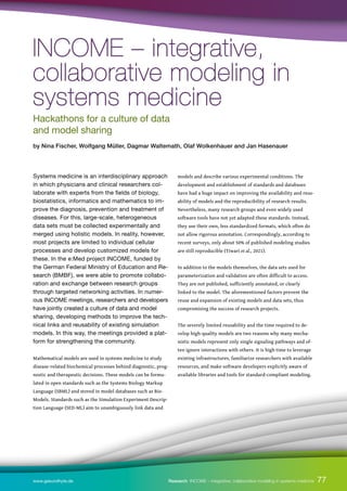 77
77
www.gesundhyte.de Research INCOME – integrative, collaborative modeling in systems medicine
Systems medicine is an interdisciplinary approach
in which physicians and clinical researchers col-
laborate with experts from the fields of biology,
biostatistics, informatics and mathematics to im-
prove the diagnosis, prevention and treatment of
diseases. For this, large-scale, heterogeneous
data sets must be collected experimentally and
merged using holistic models. In reality, however,
most projects are limited to individual cellular
processes and develop customized models for
these. In the e:Med project INCOME, funded by
the German Federal Ministry of Education and Re-
search (BMBF), we were able to promote collabo-
ration and exchange between research groups
through targeted networking activities. In numer-
ous INCOME meetings, researchers and developers
have jointly created a culture of data and model
sharing, developing methods to improve the tech-
nical links and reusability of existing simulation
models. In this way, the meetings provided a plat-
form for strengthening the community.
Mathematical models are used in systems medicine to study
disease-related biochemical processes behind diagnostic, prog-
nostic and therapeutic decisions. These models can be formu-
lated in open standards such as the Systems Biology Markup
Language (SBML) and stored in model databases such as Bio-
Models. Standards such as the Simulation Experiment Descrip-
tion Language (SED-ML) aim to unambiguously link data and
models and describe various experimental conditions. The
development and establishment of standards and databases
have had a huge impact on improving the availability and reus-
ability of models and the reproducibility of research results.
Nevertheless, many research groups and even widely used
software tools have not yet adapted these standards. Instead,
they use their own, less standardized formats, which often do
not allow rigorous annotation. Correspondingly, according to
recent surveys, only about 50% of published modeling studies
are still reproducible (Tiwari et al., 2021).
In addition to the models themselves, the data sets used for
parameterization and validation are often difficult to access.
They are not published, sufficiently annotated, or clearly
linked to the model. The aforementioned factors prevent the
reuse and expansion of existing models and data sets, thus
compromising the success of research projects.
The severely limited reusability and the time required to de-
velop high-quality models are two reasons why many mecha-
nistic models represent only single signaling pathways and of-
ten ignore interactions with others. It is high time to leverage
existing infrastructures, familiarize researchers with available
resources, and make software developers explicitly aware of
available libraries and tools for standard-compliant modeling.
INCOME – integrative,
INCOME – integrative,
collaborative modeling in
collaborative modeling in
systems medicine
systems medicine
Hackathons for a culture of data
and model sharing
by Nina Fischer, Wolfgang Müller, Dagmar Waltemath, Olaf Wolkenhauer and Jan Hasenauer
 