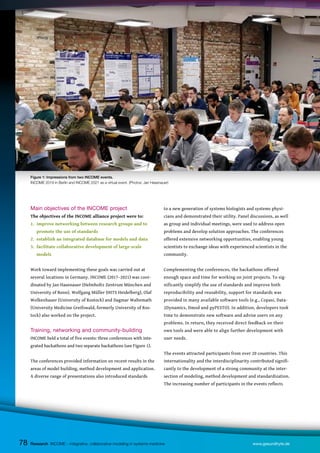 78
Main objectives of the INCOME project
The objectives of the INCOME alliance project were to:
1. improve networking between research groups and to
promote the use of standards
2. establish an integrated database for models and data
3. facilitate collaborative development of large-scale
models
Work toward implementing these goals was carried out at
several locations in Germany. INCOME (2017–2021) was coor-
dinated by Jan Hasenauer (Helmholtz Zentrum München and
University of Bonn). Wolfgang Müller (HITS Heidelberg), Olaf
Wolkenhauer (University of Rostock) and Dagmar Waltemath
(University Medicine Greifswald, formerly University of Ros-
tock) also worked on the project.
Training, networking and community-building
INCOME held a total of five events: three conferences with inte-
grated hackathons and two separate hackathons (see Figure 1).
The conferences provided information on recent results in the
areas of model building, method development and application.
A diverse range of presentations also introduced standards
to a new generation of systems biologists and systems physi-
cians and demonstrated their utility. Panel discussions, as well
as group and individual meetings, were used to address open
problems and develop solution approaches. The conferences
offered extensive networking opportunities, enabling young
scientists to exchange ideas with experienced scientists in the
community.
Complementing the conferences, the hackathons offered
enough space and time for working on joint projects. To sig-
nificantly simplify the use of standards and improve both
reproducibility and reusability, support for standards was
provided in many available software tools (e.g., Copasi, Data-
2Dynamics, Dmod and pyPESTO). In addition, developers took
time to demonstrate new software and advise users on any
problems. In return, they received direct feedback on their
own tools and were able to align further development with
user needs.
The events attracted participants from over 20 countries. This
internationality and the interdisciplinarity contributed signifi-
cantly to the development of a strong community at the inter-
section of modeling, method development and standardization.
The increasing number of participants in the events reflects
Research INCOME – integrative, collaborative modeling in systems medicine www.gesundhyte.de
78
Figure 1: Impressions from two INCOME events.
INCOME 2019 in Berlin and INCOME 2021 as a virtual event. (Photos: Jan Hasenauer)
 