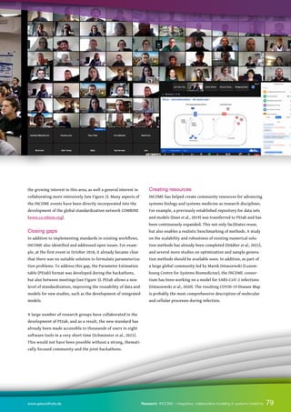 79
79
www.gesundhyte.de Research INCOME – integrative, collaborative modeling in systems medicine
the growing interest in this area, as well a general interest in
collaborating more intensively (see Figure 2). Many aspects of
the INCOME events have been directly incorporated into the
development of the global standardization network COMBINE
(www.co.mbine.org).
Closing gaps
In addition to implementing standards in existing workflows,
INCOME also identified and addressed open issues. For exam-
ple, at the first event in October 2018, it already became clear
that there was no suitable solution to formulate parameteriza-
tion problems. To address this gap, the Parameter Estimation
table (PEtab) format was developed during the hackathons,
but also between meetings (see Figure 3). PEtab allows a new
level of standardization, improving the reusability of data and
models for new studies, such as the development of integrated
models.
A large number of research groups have collaborated in the
development of PEtab, and as a result, the new standard has
already been made accessible to thousands of users in eight
software tools in a very short time (Schmiester et al., 2021).
This would not have been possible without a strong, themati-
cally focused community and the joint hackathons.
Creating resources
INCOME has helped create community resources for advancing
systems biology and systems medicine as research disciplines.
For example, a previously established repository for data sets
and models (Hass et al., 2019) was transferred to PEtab and has
been continuously expanded. This not only facilitates reuse,
but also enables a realistic benchmarking of methods. A study
on the scalability and robustness of existing numerical solu-
tion methods has already been completed (Städter et al., 2021),
and several more studies on optimization and sample genera-
tion methods should be available soon. In addition, as part of
a large global community led by Marek Ostaszewski (Luxem-
bourg Centre for Systems Biomedicine), the INCOME consor-
tium has been working on a model for SARS-CoV-2 infections
(Ostaszewski et al., 2020). The resulting COVID-19 Disease Map
is probably the most comprehensive description of molecular
and cellular processes during infection.
 