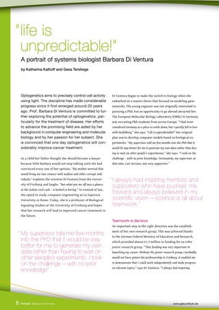 Optogenetics aims to precisely control cell activity
using light. The discipline has made considerable
progress since it first emerged around 20 years
ago. Prof. Barbara Di Ventura is committed to fur-
ther exploring the potential of optogenetics, par-
ticularly for the treatment of disease. Her efforts
to advance the promising field are aided by her
background in computer engineering and molecular
biology and by her passion for her subject. She
is convinced that one day optogenetics will con-
siderably improve cancer treatment.
As a child her father thought she should become a lawyer
because little Barbara would not stop talking until she had
convinced every one of her opinion. “My mother worried that
would bring me into contact with mafiosi and other corrupt indi-
viduals,” explains the scientist Di Ventura from the Univer-
sity of Freiburg and laughs. “But what put me off was a glance
at the Italian civil code – it looked so boring.” So instead of law,
she opted to study computer engineering at La Sapienza
University in Rome. Today, she is a professor of Biological
Signaling Studies at the University of Freiburg and hopes
that her research will lead to improved cancer treatment in
the future.
Di Ventura began to make the switch to biology when she
embarked on a master thesis that focused on modeling gene
networks. The young engineer was not originally interested in
pursuing a PhD, but an opportunity to go abroad attracted her.
The European Molecular Biology Laboratory (EMBL) in Germany
was recruiting PhD students from across Europe. “I had never
considered Germany as a place to settle down, but I quickly fell in love
with Heidelberg,” she says. “Life is unpredictable!” Her original
plan was to develop computer models based on biological ex-
periments. “My supervisor told me few months into the PhD that it
would be way better for me to generate my own data rather than hav-
ing to wait on other people’s experiments,” she says. “I took on the
challenge – with no prior knowledge. Fortunately, my supervisor at
that time, Luis Serrano, was very supportive.”
Teamwork is decisive
An important step in the right direction was the establish-
ment of her own research group. This was achieved thanks
to the German Federal Ministry of Education and Research,
which provided almost €1.5 million in funding for an e:Bio
junior research group. “That funding was very important in
launching my career. Without the junior research group, I probably
would not have gotten the professorship in Freiburg. It enabled me
to demonstrate that I could work independently and make progress
on relevant topics,” says Di Ventura. “I always had inspiring
8
“life is
“life is
unpredictable!”
unpredictable!”
A portrait of systems biologist Barbara Di Ventura
by Katharina Kalhoff and Gesa Terstiege
“ My supervisor told me few months
into the PhD that it would be way
better for me to generate my own
data rather than having to wait on
other people’s experiments. I took
on the challenge – with no prior
knowledge”
Portrait Barbara Di Ventura www.gesundhyte.de
“ I always had inspiring mentors and 		
supporters who have pushed me
forward and always believed in my 		
scientific vision – science is all about
teamwork.”
 