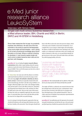Simon Haas researches like he jogs: he constantly
explores new directions. He was one of the first
scientists in the world to examine hematopoiesis
using novel single-cell technologies – and in doing
so he turned conventional knowledge about blood
formation on its head. Where a method is lacking,
he develops it: most recently spatial single-cell
multi-omics to detect leukemia stem cells and tar-
get them with therapies.
gesundhyte.de: You are leading the junior research alliance
LeukoSyStem within e:Med, a major funding scheme for systems
medicine set up by the German Federal Ministry of Education and
Research (BMBF). This is not the first project you have led, so what is
LeukoSyStem aiming to do?
Dr. Simon Haas: Our main aim with the alliance is to better
understand leukemias (blood cancers) by focusing on stem
cells and using single-cell methods to identify new thera-
peutic avenues. Leukemias are typically treated with tradi-
tional chemotherapy. But that’s a bit like using a bulldozer. Al-
though it effectively fights cancer cells, it also damages healthy
cells and this leads to severe side effects. Moreover, chemother-
apy frequently leaves behind cancer cells, and these are often
so-called cancer stem cells. They are only a part of the tumor,
but these few cells can completely regenerate the entire tumor
mass. It is precisely these cancer stem cells that often provide
the reservoir for relapse after successful therapy.
So we’re aiming to develop therapeutic approaches that spe-
cifically kill leukemia cells and especially leukemia stem cells,
but leave healthy cells untouched. These therapies should have
fewer side effects and at the same time prevent relapse, which
is the main cause of death in most forms of leukemias. To ac-
complish this, we are using so-called single-cell technologies.
We obtain a wealth of information from individual cells, which
enable us to understand in particular which cell is healthy and
which is diseased. In this way, we can specifically identify tar-
get structures on the cancer cells and render these cells harm-
less while keeping healthy cells alive.
gesundhyte.de: That sounds plausible and very effective. What meth-
ods are you using to pursue this? Did you develop them yourself?
The single-cell field is a relatively new research direction that
has emerged only in the last few years. LeukoSyStem’s mem-
bers have been involved in the field since its inception and
have developed many of the methods themselves. These in-
clude a spectrum of methods, from molecular experimentation
to data analytics to medicine.
gesundhyte.de: Your publications give the impression of an extraordi-
nary goal-oriented journey. Has that been the case, or has each answer
you found opened up a hundred new questions from which to choose?
Interview Simon Haas www.gesundhyte.de
82
Interview with Simon Haas
Single-cell multi-omics leukemia researcher;
e:Med alliance leader; BIH, Charité and MDC in Berlin;
DKFZ and HI-STEM in Heidelberg
e:Med junior
e:Med junior
research alliance
research alliance
LeukoSyStem
LeukoSyStem
“ Leukemias are frequently
treated with traditional
chemotherapy. But that’s
a bit like using a bulldozer.
Although it effectively fights
cancer cells, it also damages 		
healthy cells.”
 